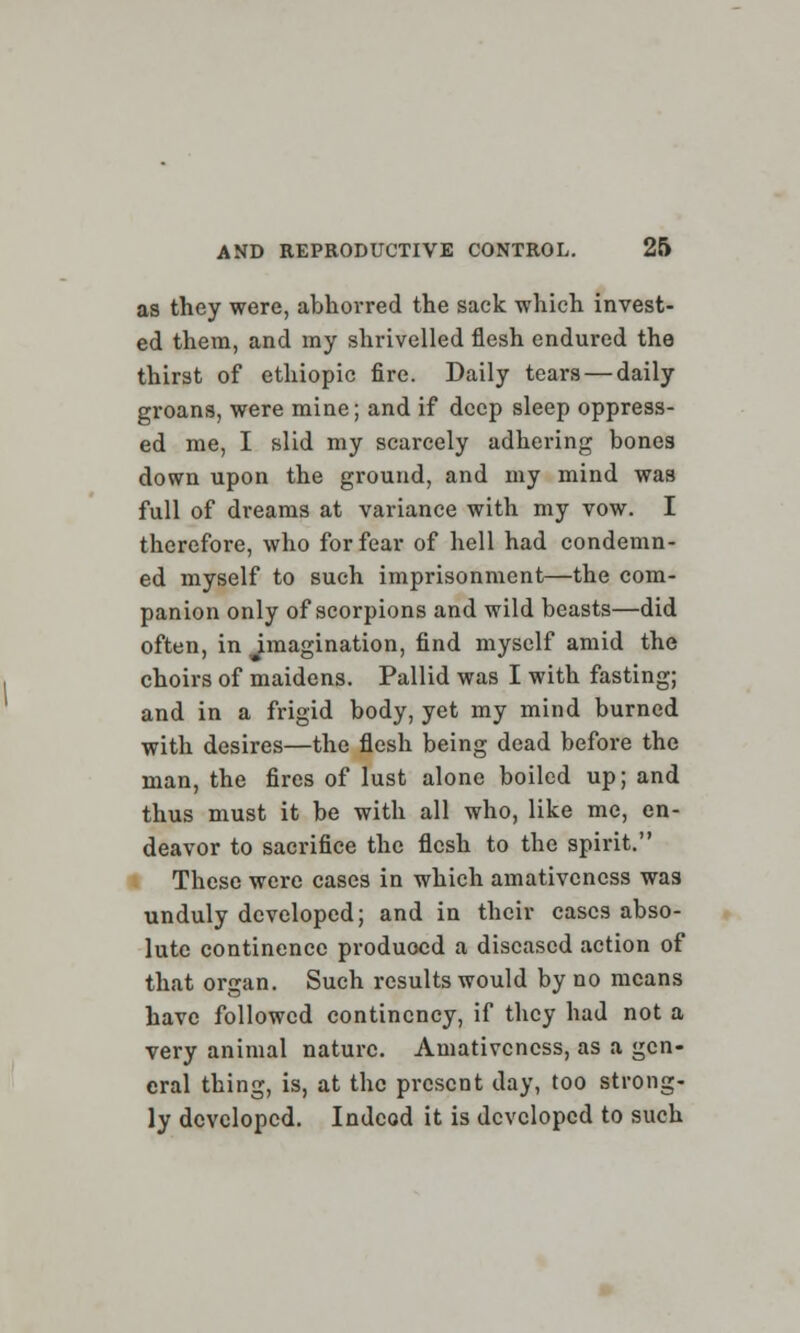 as they were, abhorred the sack which invest- ed them, and my shrivelled flesh endured the thirst of ethiopic fire. Daily tears — daily groans, were mine; and if deep sleep oppress- ed me, I slid my scarcely adhering bones down upon the ground, and my mind was full of dreams at variance with my vow. I therefore, who for fear of hell had condemn- ed myself to such imprisonment—the com- panion only of scorpions and wild beasts—did often, in imagination, find myself amid the choirs of maidens. Pallid was I with fasting; and in a frigid body, yet my mind burned with desires—the flesh being dead before the man, the fires of lust alone boiled up; and thus must it be with all who, like mc, en- deavor to sacrifice the flesh to the spirit. These were cases in which amativeness was unduly developed; and in their cases abso- lute continence produced a diseased action of that organ. Such results would by no means have followed continency, if they had not a very animal nature. Amativeness, as a gen- eral thing, is, at the present day, too strong- ly developed. Indeed it is developed to such