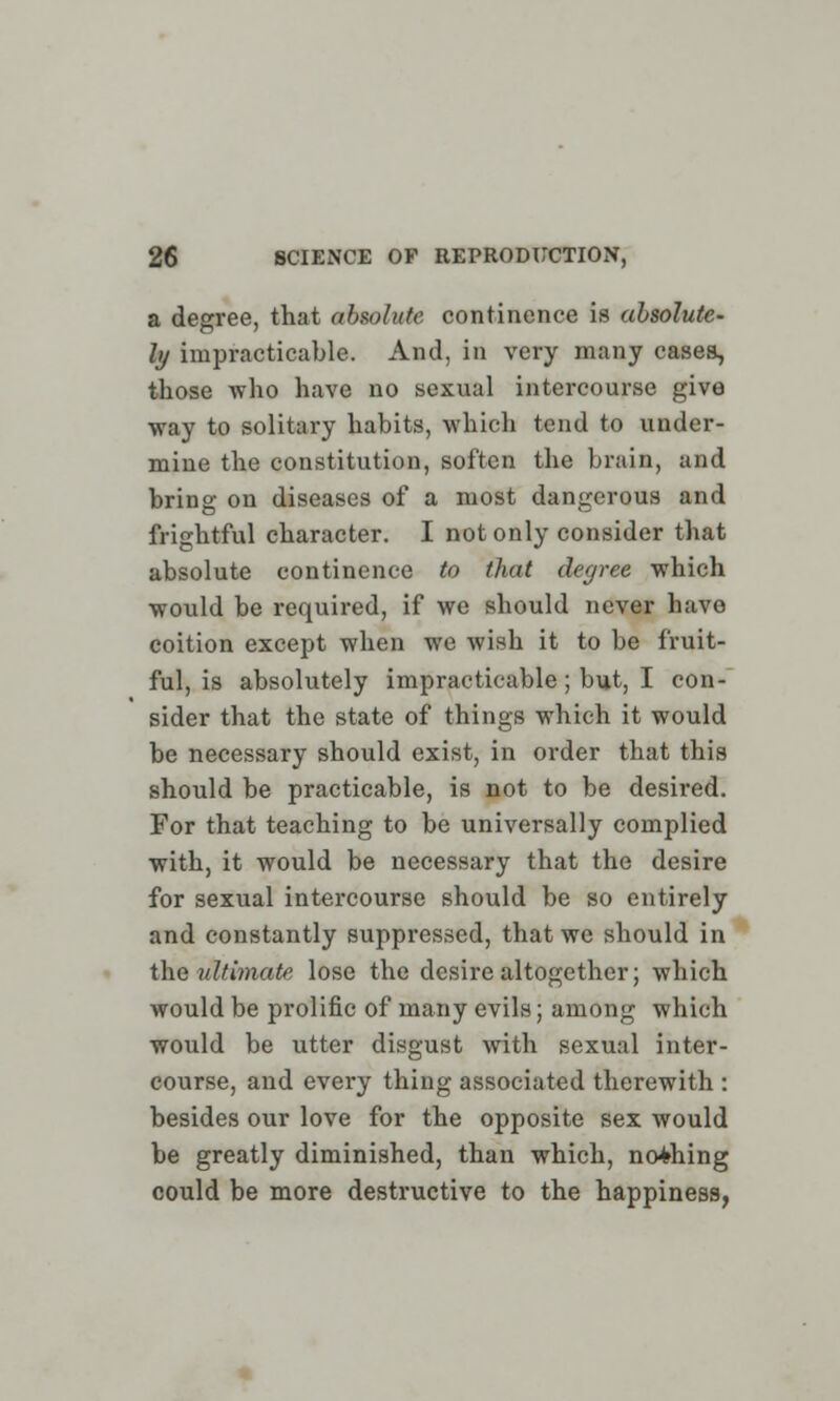 a degree, that absolute continence is absolute- ly impracticable. And, in very many cases, those who have no sexual intercourse give way to solitary habits, which tend to under- mine the constitution, soften the brain, and bring on diseases of a most dangerous and frightful character. I not only consider that absolute continence to that degree which would be required, if we should never have coition except when we wish it to be fruit- ful, is absolutely impracticable; but, I con- sider that the state of things which it would be necessary should exist, in order that this should be practicable, is not to be desired. For that teaching to be universally complied with, it would be necessary that the desire for sexual intercourse should be so entirely and constantly suppressed, that we should in the ultimate lose the desire altogether; which would be prolific of many evils; among which wo\ild be utter disgust with sexual inter- course, and every thing associated therewith : besides our love for the opposite sex would be greatly diminished, than which, nothing could be more destructive to the happiness,