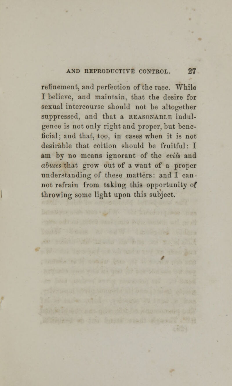 refinement, and perfection of the race. While I believe, and maintain, that the desire for sexual intercourse should not be altogether suppressed, and that a reasonable indul- gence is not only right and proper, but bene- ficial; and that, too, in cases when it is not desirable that coition should be fruitful: I am by no means ignorant of the evils and abuses that grow out of a want of a proper understanding of these matters: and I can- not refrain from taking this opportunity of throwing some light upon this subject.