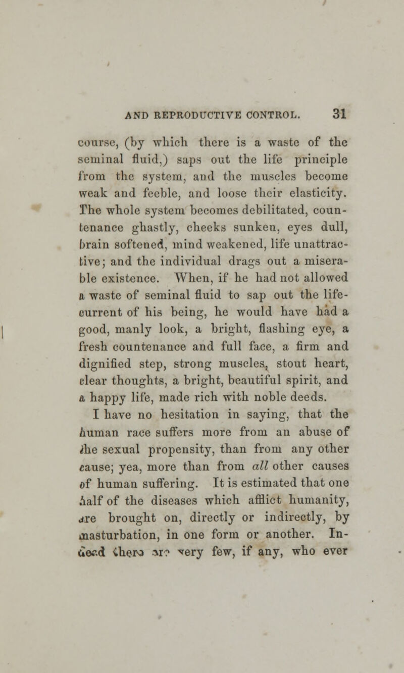 course, (by which there is a waste of the seminal fluid,) saps out the life principle from the system, and the muscles become weak and feeble, and loose their elasticity. The whole system becomes debilitated, coun- tenance ghastly, cheeks sunken, eyes dull, brain softened, mind weakened, life unattrac- tive; and the individual drags out a misera- ble existence. When, if he had not allowed a waste of seminal fluid to sap out the life- ourrent of his being, he would have had a good, manly look, a bright, flashing eye, a fresh countenance and full face, a firm and dignified step, strong muscles, stout heart, clear thoughts, a bright, beautiful spirit, and a happy life, made rich with noble deeds. I have no hesitation in saying, that the human race suffers more from an abuse of ih.e sexual propensity, than from any other cause; yea, more than from all other causes of human suffering. It is estimated that one half of the diseases which afflict humanity, are brought on, directly or indirectly, by masturbation, in one form or another. In- aef.d Chora ar? very few, if any, who ever