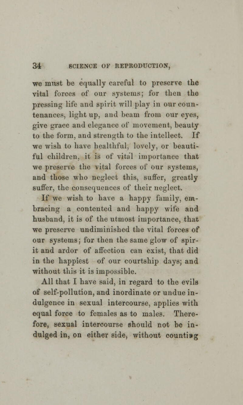 we must be equally careful to preserve the vital forces of our systems; for then the pressing life and spirit will play in our coun- tenances, light up, ami beam from our eyes, give grace and elegance of movement, beauty to the form, and strength to the intellect. If we wish to have healthful, lovely, or beauti- ful children, it is of vital importance that we preserve the vital forces of our systems, and those who neglect this, suffer, greatly suffer, the consequences of their neglect. If we wish to have a happy family, em- bracing a contented and happy wife and husband, it is of the utmost importance, that we preserve undiminished the vital forces of our systems; for then the same glow of spir- it and ardor of affection can exist, that did in the happiest of our courtship days; and without this it is impossible. All that I have said, in regard to the evils of self-pollution, and inordinate or undue in- dulgence in sexual intercourse, applies with equal force to females as to males. There- fore, sexual intercourse should not be in- dulged in, on either side, without counting