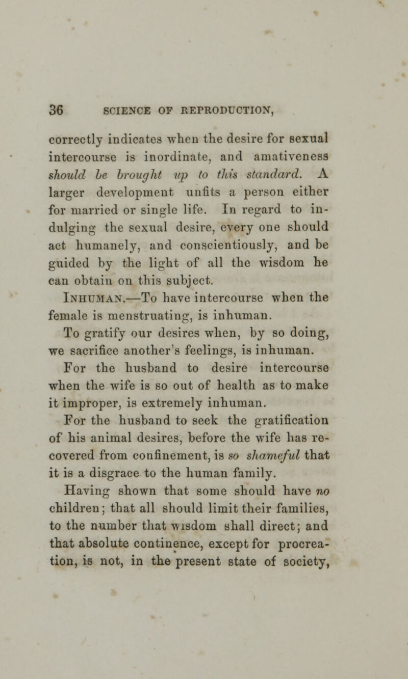 correctly indicates -when the desire for sexual intercourse is inordinate, and amativeness should be brought up to tin's standard. A larger development unfits a person either for married or single life. In regard to in- dulging the sexual desire, every one should act humanely, and conscientiously, and be guided by the light of all the wisdom he can obtain on this subject. Inhuman.—To have intercourse when the female is menstruating, is inhuman. To gratify our desires when, by so doing, we sacrifice another's feelings, is inhuman. For the husband to desire intercourse when the wife is so out of health as to make it improper, is extremely inhuman. For the husband to seek the gratification of his animal desires, before the wife has re- covered from confinement, is so shameful that it is a disgrace to the human family. Having shown that some should have no children; that all should limit their families, to the number that wisdom shall direct; and that absolute continence, except for procrea- tion, is not, in the present state of society,
