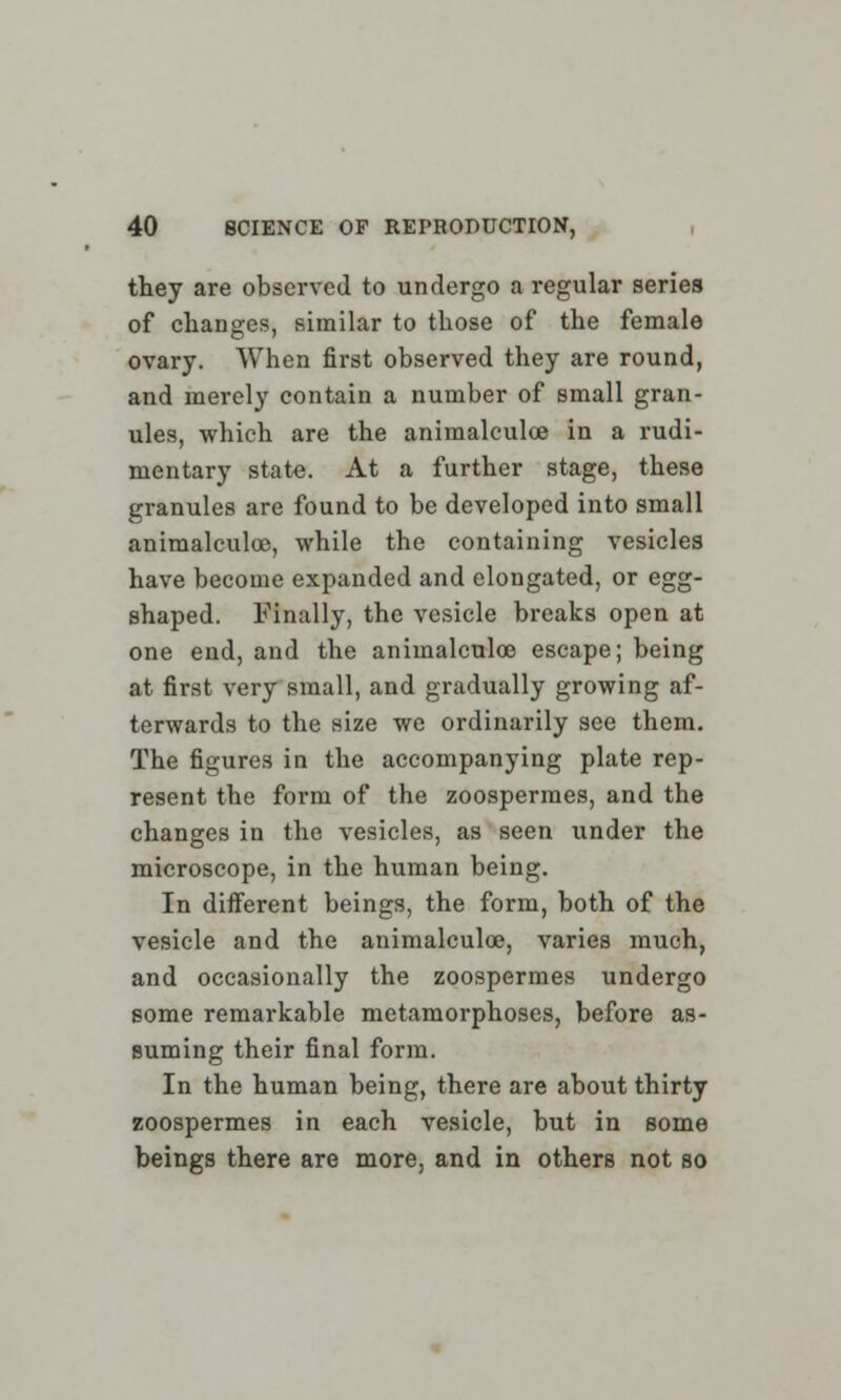 they are observed to undergo a regular series of changes, similar to those of the female ovary. When first observed they are round, and merely contain a number of small gran- ules, which are the animalculce in a rudi- mentary state. At a further stage, these granules are found to be developed into small animalculce, while the containing vesicles have become expanded and elongated, or egg- shaped. Finally, the vesicle breaks open at one end, and the animalculce escape; being at first very small, and gradually growing af- terwards to the size we ordinarily see them. The figures in the accompanying plate rep- resent the form of the zoospermes, and the changes in the vesicles, as seen under the microscope, in the human being. In different beings, the form, both of the vesicle and the animalculce, varies much, and occasionally the zoospermes undergo some remarkable metamorphoses, before as- suming their final form. In the human being, there are about thirty zoospermes in each vesicle, but in some beings there are more, and in others not so