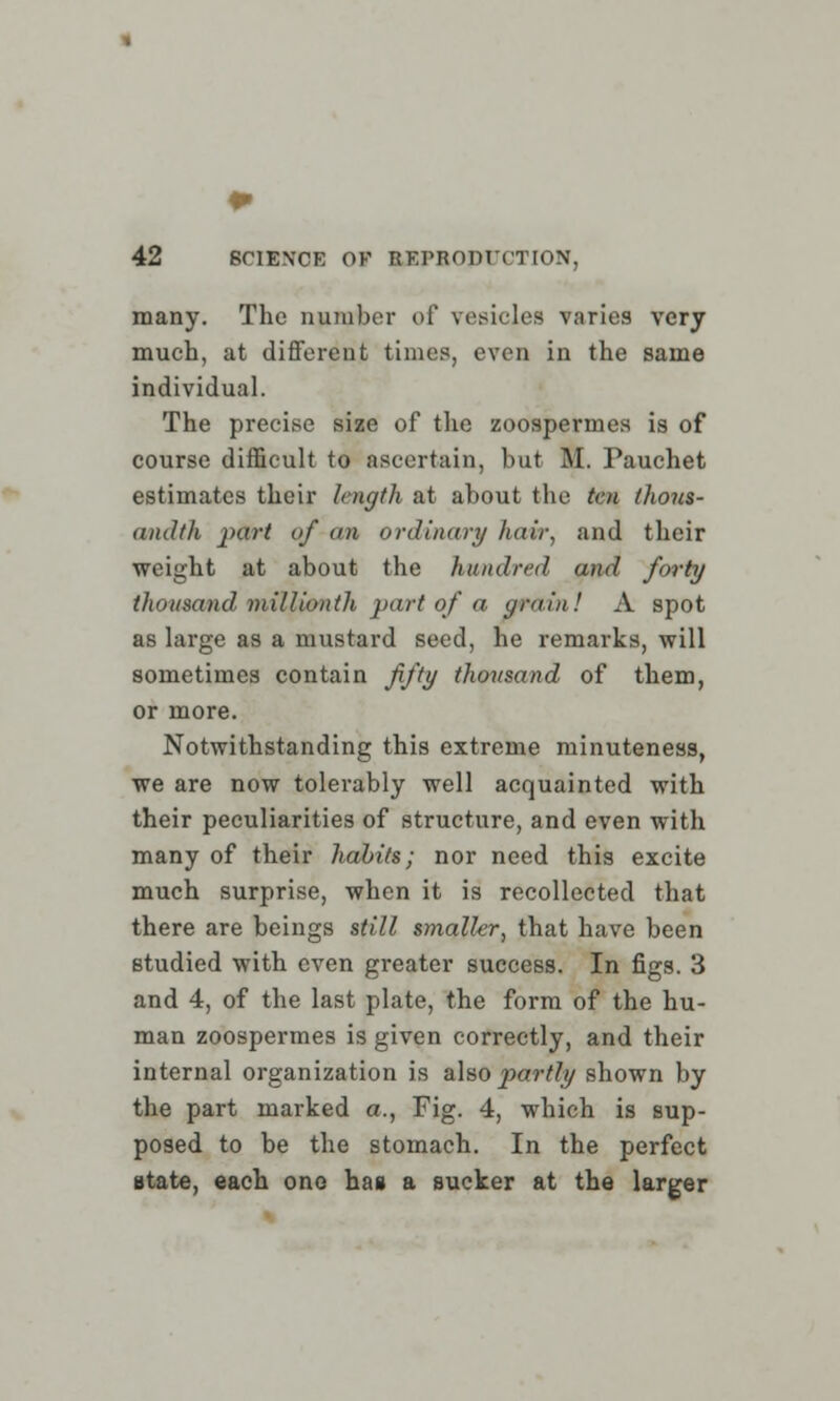 many. The number of vesicles varies very much, at different times, even in the same individual. The precise size of the zoospermes is of course difficult to ascertain, but M. Pauchet estimates their length at about the ten thous- andih part of an ordinary hair, and their weight at about the hundred and forty thousand millionth part of a grain! A spot as large as a mustard seed, he remarks, will sometimes contain fifty thousand of them, or more. Notwithstanding this extreme minuteness, we are now tolerably well acquainted with their peculiarities of structure, and even with many of their habits; nor need this excite much surprise, when it is recollected that there are beings still smaller, that have been studied with even greater success. In figs. 3 and 4, of the last plate, the form of the hu- man zoospermes is given correctly, and their internal organization is also partly shown by the part marked a., Fig. 4, which is sup- posed to be the stomach. In the perfect state, each one has a sucker at the larger