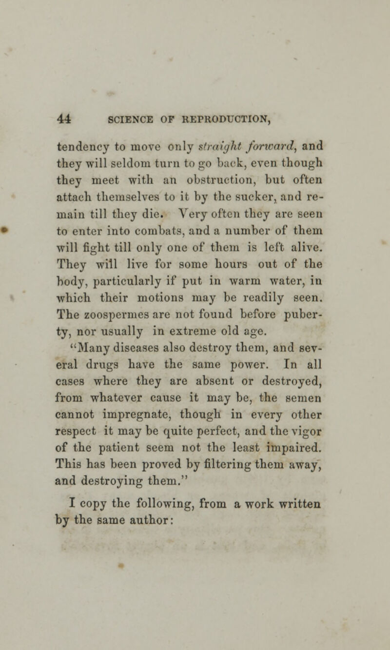 tendency to move only straight forward, and they will seldom turn to go back, even though they meet with an obstruction, but often attach themselves to it by the sucker, and re- main till they die. Very often they are seen to enter into combats, and a number of them will fight till only one of them is left alive. They will live for some hours out of the body, particularly if put in warm water, in which their motions may be readily seen. The zoospermes are not found before puber- ty, nor usually in extreme old age. Many diseases also destroy them, and sev- eral drugs have the same power. In all cases where they are absent or destroyed, from whatever cause it may be, the semen cannot impregnate, though in every other respect it may be quite perfect, and the vigor of the patient seem not the least impaired. This has been proved by filtering them away, and destroying them. I copy the following, from a work written by the same author: