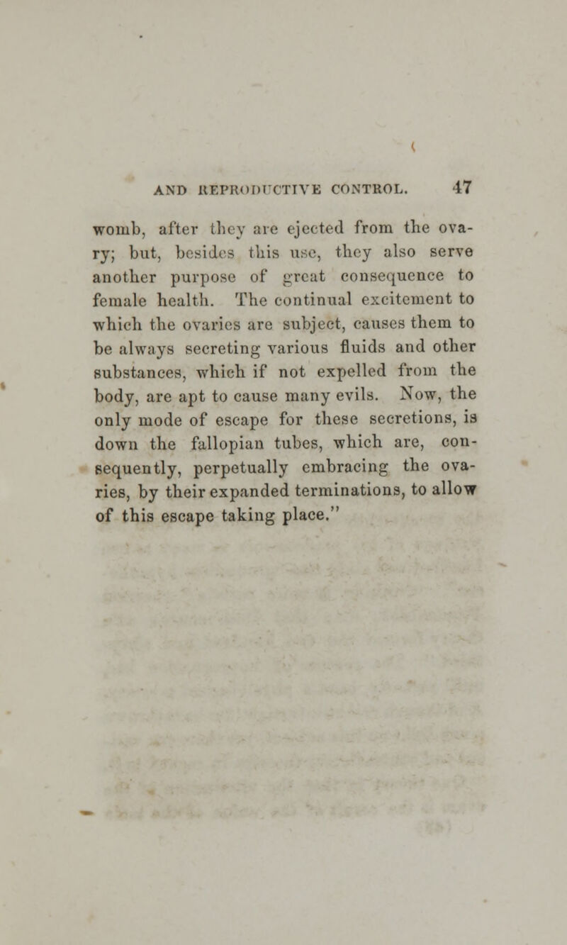 womb, after they are ejected from the ova- ry; but, besides this use, they also serve another purpose of great consequence to female health. The continual excitement to which the ovaries are subject, causes them to be always secreting various fluids and other substances, which if not expelled from the body, are apt to cause many evils. Now, the only mode of escape for these secretions, is down the fallopian tubes, which are, con- sequently, perpetually embracing the ova- ries, by their expanded terminations, to allow of this escape taking place.