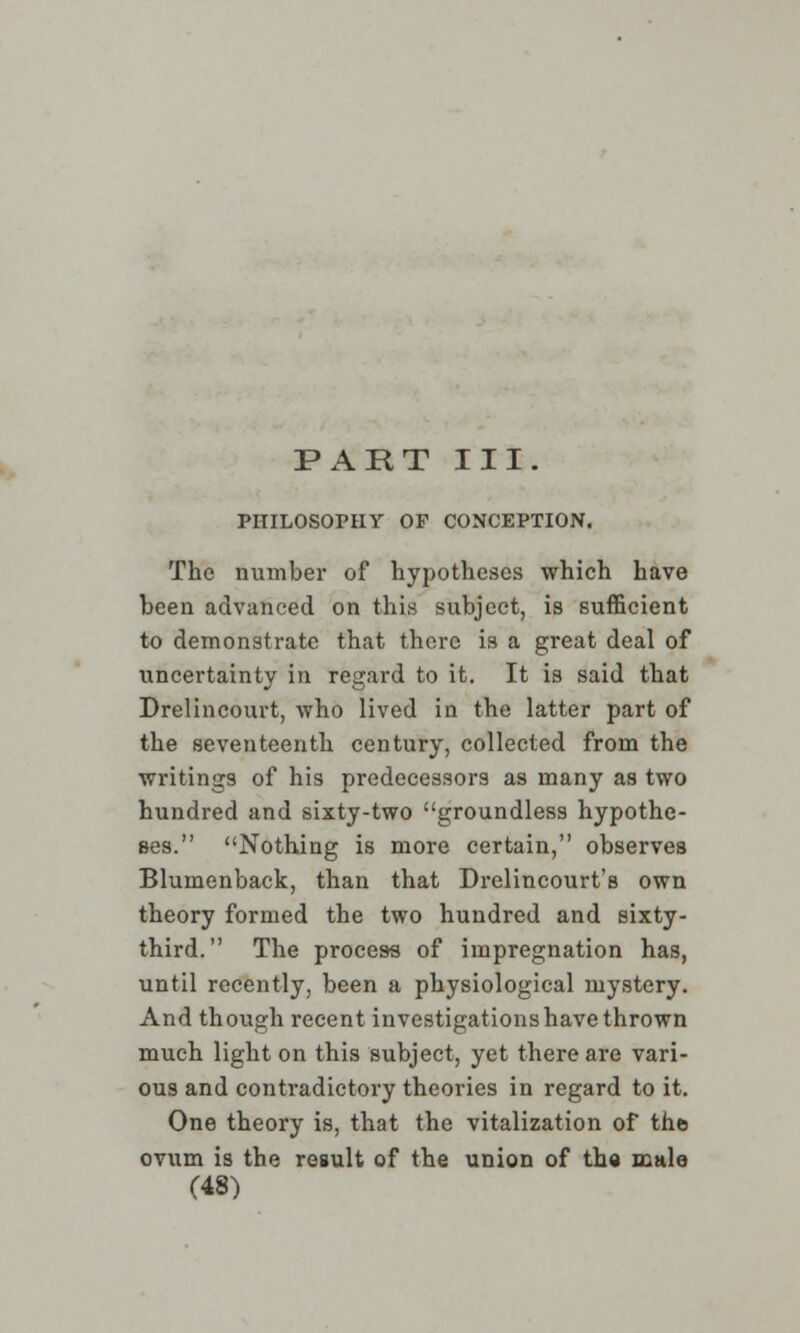 PART III. PHILOSOPHY OF CONCEPTION. The number of hypotheses which have been advanced on this subject, is sufficient to demonstrate that there is a great deal of uncertainty in regard to it. It is said that Drelincourt, who lived in the latter part of the seventeenth century, collected from the writings of his predecessors as many as two hundred and sixty-two groundless hypothe- ses. Nothing is more certain, observes Blumenback, than that Drelincourt's own theory formed the two hundred and sixty- third. The process of impregnation has, until recently, been a physiological mystery. And though recent investigations have thrown much light on this subject, yet there are vari- ous and contradictory theories in regard to it. One theory is, that the vitalization of the ovum is the result of the union of tha male