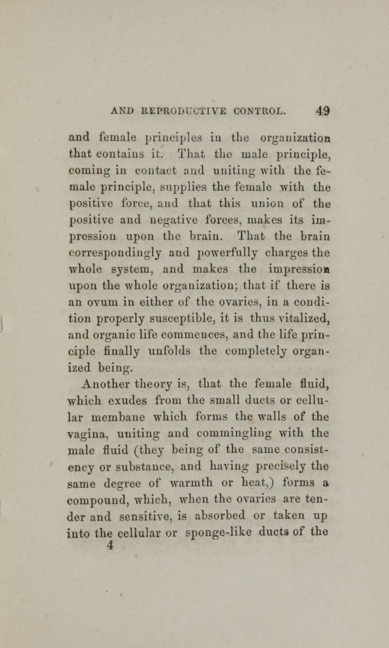 and female principles in the organization that contains it. That the male principle, coming in contact and uniting with the fe- male principle, supplies the female with the positive force, and that this union of the positive and negative forces, makes its im- pression upon the brain. That the brain correspondingly and powerfully charges the whole system, and makes the impression upon the whole organization; that if there is an ovum in either of the ovaries, in a condi- tion properly susceptible, it is thus vitalized, and organic life commences, and the life prin- ciple finally unfolds the completely organ- ized being. Another theory is, that the female fluid, which exudes from the small ducts or cellu- lar membane which forms the walls of the vagina, uniting and commingling with the male fluid (they being of the same consist- ency or substance, and having precisely the same degree of warmth or heat,) forms a compound, which, when the ovaries are ten- der and sensitive, is absorbed or taken up into the cellular or sponge-like ducts of the 4