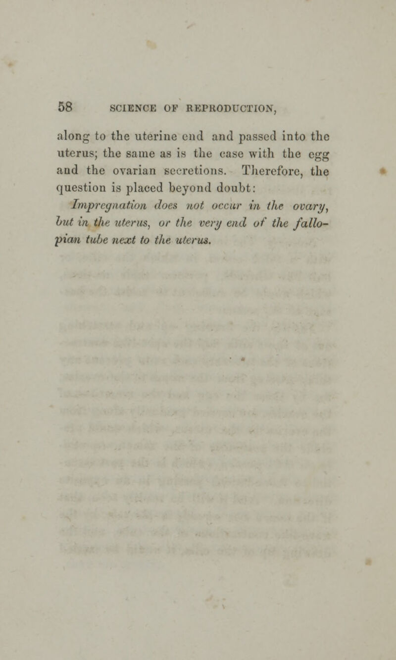 along to the uterine end and passed into the uterus; the same as is the case with the egg and the ovarian secretions. Therefore, the question is placed beyond doubt: impregnation dot a not occur in the ovary, but in the uterus, or the very end of the fallo- pian tube next to the uterus.