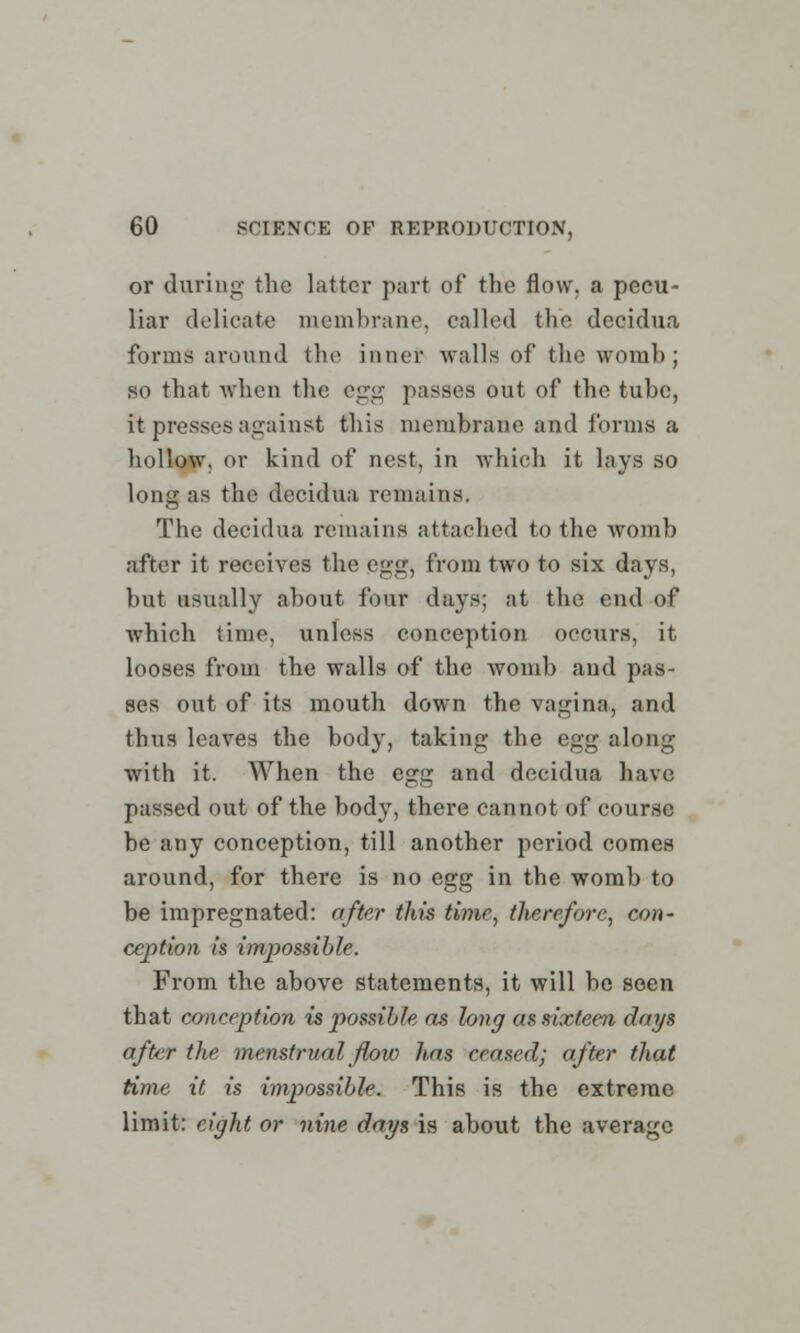 or during the latter part of the flow, a pecu- liar delicate membrane, called the decidua forms around the inner walls of the womb; so that when the egg passes out of the tube, it presses against this membrane and forms a hollow, or kind of nest, in which it lays so long as the decidua remains. The decidua remains attached to the womb after it receives the pgg> from two to six days, but usually about four days; at the end of which time, unless conception occurs, it looses from the walls of the womb and pas- ses out of its mouth down the vagina, and thus leaves the body, taking the egg along with it. When the egg and decidua have passed out of the body, there cannot of course be any conception, till another period comes around, for there is no egg in the womb to be impregnated: after this time, therefore, con- ception is impossible. From the above statements, it will be seen that conception is possible as long as sixteen days after the menstrual flow has ceased; after that time it is impossible. This is the extreme limit: eight or nine days is about the average