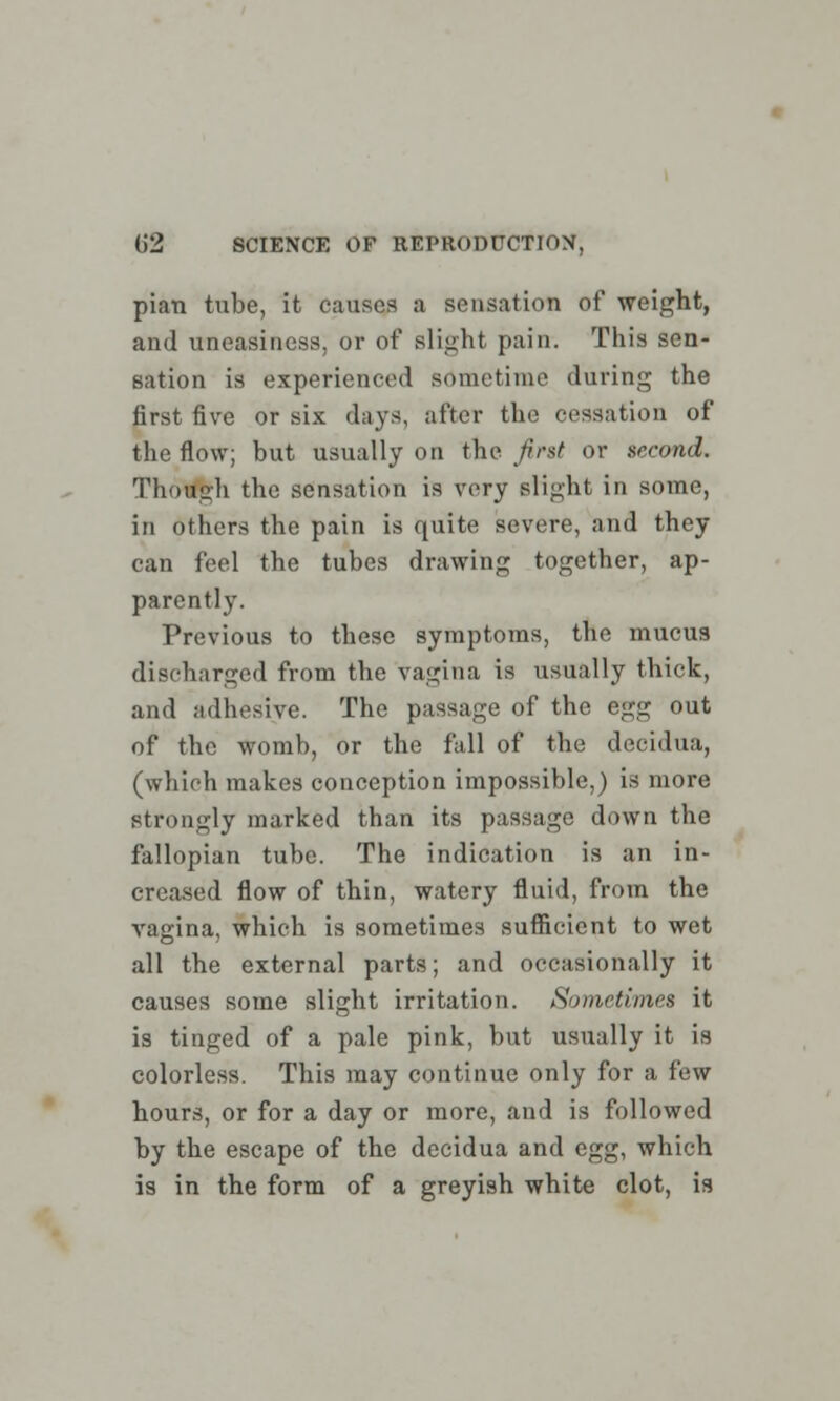 pian tube, it causes a sensation of weight, and uneasiness, or of slight pain. This sen- sation is experienced sometime during the first five or six days, after the cessation of the flow; but usually on the first or second. Though the sensation is very slight in some, in others the pain is quite severe, and they can feel the tubes drawing together, ap- parently. Previous to these symptoms, the mucus discharged from the vagina is usually thick, and adhesive. The passage of the egg out of the womb, or the fall of the decidua, (which makes conception impossible,) is more strongly marked than its passage down the fallopian tube. The indication is an in- creased flow of thin, watery fluid, from the vagina, which is sometimes sufficient to wet all the external parts; and occasionally it causes some slight irritation. Sometimes it is tinged of a pale pink, but usually it is colorless. This may continue only for a few hours, or for a day or more, and is followed by the escape of the decidua and egg, which is in the form of a greyish white clot, is