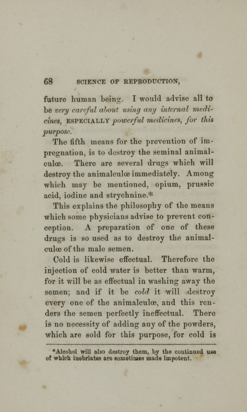 future human being. I would advise all to be very careful about using any internal medi- cines, ESPECIALLY powerful medicine*, for this purpose. The fifth means for the prevention of im- pregnation, is to destroy the seminal animal- culce. There are several drugs which will destroy the animalculce immediately. Among which may be mentioned, opium, prussic acid, iodine and strychnine.* This explains the philosophy of the means which some physicians advise to prevent con- ception. A preparation of one of these drugs is so used as to destroy the animal- culce of the male semen. Cold is likewise effectual. Therefore the injection of cold water is better than warm, for it will be as effectual in washing away the semen; and if it be cold it will destroy every one of the animalculce, and this ren- ders the semen perfectly ineffectual. There is no necessity of adding any of the powders, which are sold for this purpose, for cold is * Alcohol will also destroy them, by the continued use of which inebriates are sometimes made impotent.