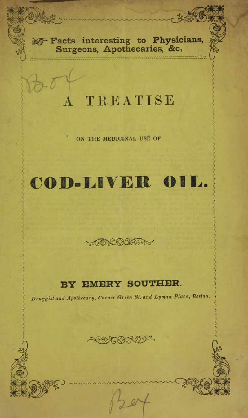 j^- Facts interesting to Physicians, Surgeons, Apothecaries, &c, A TREATISE ON THE MEDICINAL USE OF COD-LIVER OIL,. \ BY EMERY SOUTHER. s Druggist and Apothecary, Corner Green St. and Lyman Place, Boston. .. -^