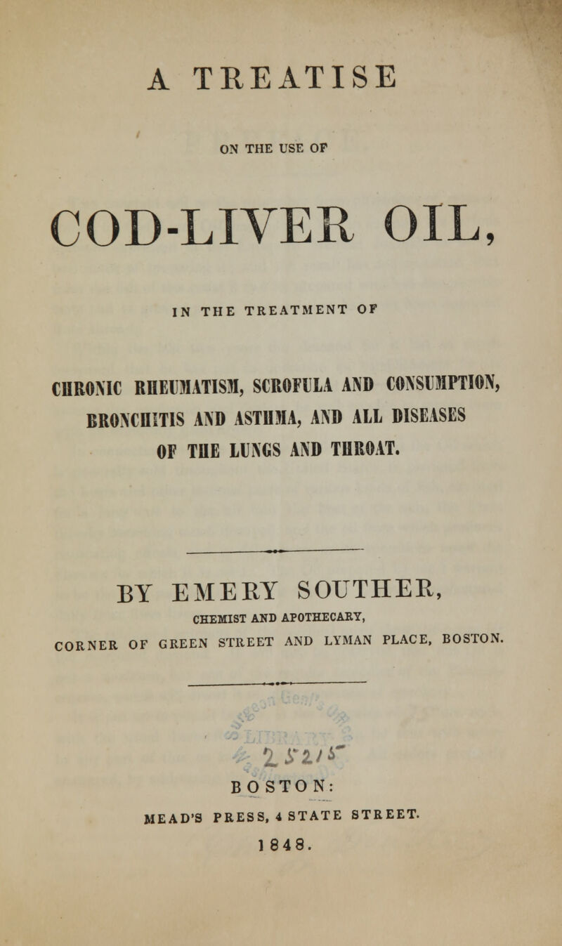 A TREATISE ON THE USE OF COD-LIVER OIL, IN THE TREATMENT OF CHRONIC RHEUMATISM, SCROFULA AND CONSUMPTION, BRONCHITIS AND ASTHMA, AND ALL DISEASES OF THE LUNGS AND THROAT. BY EMERY SOUTHER, CHEMIST AND APOTHECARY, CORNER OF GREEN STREET AND LYMAN PLACE, BOSTON. BOSTON: MEAD'S PRESS, 4 STATE STREET. 1848.