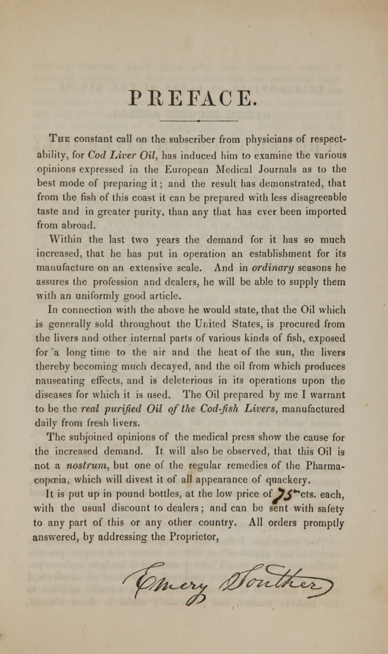 PREFACE. The constant call on the subscriber from physicians of respect- ability, for Cod Live?' Oil, has induced him to examine the various opinions expressed in the European Medical Journals as to the best mode of preparing it; and the result has demonstrated, that from the fish of this coast it can be prepared with less disagreeable taste and in greater purity, than any that has ever been imported from abroad. Within the last two years the demand for it has so much increased, that he has put in operation an establishment for its manufacture on an extensive scale. And in ordinary seasons he assures the profession and dealers, he will be able to supply them with an uniformly good article. In connection with the above he would state, that the Oil which is generally sold throughout the United States, is procured from the livers and other internal parts of various kinds of fish, exposed for a long time to the air and the heat of the sun, the livers thereby becoming much decayed, and the oil from which produces nauseating effects, and is deleterious in its operations upon the diseases for which it is used. The Oil prepared by me I warrant to be the real purified Oil of the Cod-fish Livers, manufactured daily from fresh livers. The subjoined opinions of the medical press show the cause for the increased demand. It will also be observed, that this Oil is not a nostrum, but one of the regular remedies of the Pharma- copoeia, which will divest it of all appearance of quackery. It is put up in pound bottles, at the low price of 5^**cts. each, with the usual discount to dealers; and can be sent with safety to any part of this or any other country. All orders promptly answered, by addressing the Proprietor,