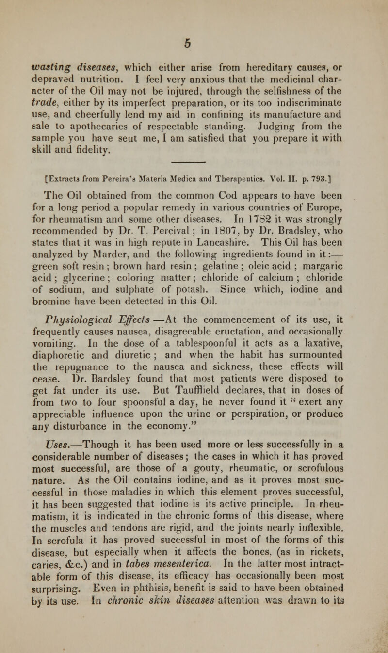 wasting diseases, which either arise from hereditary causes, or depraved nutrition. I feel very anxious that the medicinal char- acter of the Oil may not be injured, through the selfishness of the trade, either by its imperfect preparation, or its too indiscriminate use, and cheerfully lend my aid in confining its manufacture and sale to apothecaries of respectable standing. Judging from the sample you have seut me, I am satisfied that you prepare it with skill and fidelity. [Extracts from Pereira's Materia Medica and Therapeutics. Vol. II. p. 793.] The Oil obtained from the common Cod appears to have been for a long period a popular remedy in various countries of Europe, for rheumatism and some other diseases. In 1762 it was strongly recommended by Dr. T. Percival ; in 1807, by Dr. Bradsley, who states that it was in high repute in Lancashire. This Oil has been analyzed by Marder, and the following ingredients found in it:— green soft resin; brown hard resin; gelatine; oleic acid ; margaric acid; glycerine; coloring matter; chloride of calcium ; chloride of sodium, and sulphate of poiash. Since which, iodine and bromine have been detected in this Oil. Physiological Effects —At the commencement of its use, it frequently causes nausea, disagreeable eructation, and occasionally vomiting. In the dose of a tablespoonful it acts as a laxative, diaphoretic and diuretic ; and when the habit has surmounted the repugnance to the nausea and sickness, these effects will cease. Dr. Bardsley found that most patients were disposed to get fat under its use. Eut Taufflield declares, that in doses of from two to four spoonsful a day, he never found it  exert any appreciable influence upon the urine or perspiration, or produce any disturbance in the economy. Uses.—Though it has been used more or less successfully in a considerable number of diseases; the cases in which it has proved most successful, are those of a gouty, rheumatic, or scrofulous nature. As the Oil contains iodine, and as it proves most suc- cessful in those maladies in which this element proves successful, it has been suggested that iodine is its active principle. In rheu- matism, it is indicated in the chronic forms of this disease, where the muscles and tendons are rigid, and the joints nearly inflexible. In scrofula it has proved successful in most of the forms of this disease, but especially when it affects the bones, (as in rickets, caries, &c.) and in tabes mesenterica. In the latter most intract- able form of this disease, its efficacy has occasionally been most surprising. Even in phthisis, benefit is said to have been obtained by its use. In chronic skin diseases attention was drawn to its