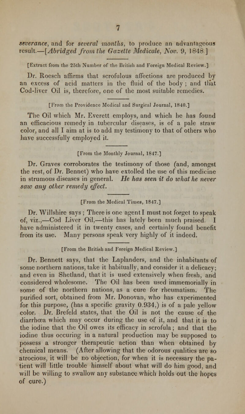 result.—[Abridged from the Gazette Medicate, Nov. 9, 1848] [Extract from the 25th Number of the British and Foreign Medical Review.] Dr. Roesch affirms that scrofulous affections are produced by an excess of acid matters in the fluid of the body ; and that Cod-liver Oil is, therefore, one of the most suitable remedies. [From the Providence Medical and Surgical Journal, 1840.] The Oil which Mr. Everett employs, and which he has found an efficacious remedy in tubercular diseases, is of a pale straw color, and all I aim at is to add my testimony to that of others who have successfully employed it. [From the Monthly Journal, 1847.] Dr. Graves corroborates the testimony of those (and, amongst the rest, of Dr. Bennet) who have extolled the use of this medicine in strumous diseases in general. He has seen it do what he never saw any other remedy effect. [From the Medical Times, 1847.] Dr. Willshire says ; There is one agent I must not forget to speak of, viz.,—Cod Liver Oil,—this has lately been much praised. I have administered it in twenty cases, and certainly found benefit from its use. Many persons speak very highly of it indeed. [From the British and Foreign Medical Review.] Dr. Bennett says, that the Laplanders, and the inhabitants of some northern nations, take it habitually, and consider it a delicacy; and even in Shetland, that it is used extensively when fresh, and considered wholesome. The Oil has been used immemorially in some of the northern nations, as a cure for rheumatism. The purified sort, obtained from Mr. Donovan, who has experimented for this purpose, (has a specific gravity 0.934,) is of a pale yellow color. Dr. Brefeld states, that the Oil is not the cause of the diarrhoea which may occur during the use of it, and that it is to the iodine that the Oil owes its efficacy in scrofula; and that the iodine thus occuring in a natural production may be supposed to possess a stronger therapeutic action than when obtained by chemical means. (After allowing that the odorous qualities are so atrocious, it will be no objection, for when it is necessary the pa- tient will little trouble himself about what will do him good, and will be willing to swallow any substance which holds out the hopes of cure.)