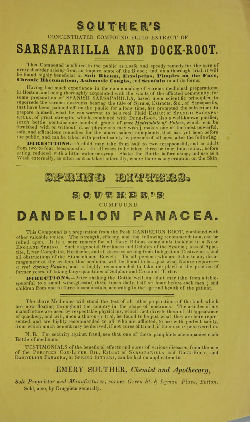 CONCENTRATED COMPOUND FLUID EXTRACT OF SARSAPARILLA AND DOCK-ROOT. This Compound is offered to the public as a safe and speedy remedy for the cure of every disorder arising from an Impure state of the Blood ; and. on a thorough trial, it will be found highly beneficial in Mali Rheum, Erysipelas, Pimples on the Face, Chronic Rheumatism, Asthmatic Coughs, and Scrofula in all its forms. Having had much experience in the compounding of various medicinal preparations, iu Boston, and being thoroughly acquainted with the wants of the afflicted community, for some preparation of SPANISH SARSAPARILLA, based upon scientific principles, to supersede the various nostrums bearing the title of Svrups, Extracts, &c, of Sarsaparilla, that have been palmed off on the public for a long time, has prompted the subscriber to prepare himself, what he can warrant to be a reaf Fluid Extract of Spanish Sarsapa- RILLA, of great strength, which, combined with Dock-Root, also a well-known purifier, (each bottie contains one hundred grains of pure Hydriodate of Potass, which can be furnished with or without it, as physicians may wish,) makes one of the most powerful. safe, and efficacious remedies for the above-named complaints, that has yet been before the public, and can be taken with perfect safety by persons of all ages, after the following DIRECTIONS.—A child may take from half to two teaspoonsful, and an adult from two to four teaspoonsful. In all cases to be taken three or four times a day, before eating, reduced with a little water or 6_vrup. Shake the Bottle before using, and use as a Wash externally, as often as it is taken internally, where there is any eruption on the Skin. C OMPO UN D ELION PANACEA. This Compound is a preparation from the fresh DANDELION ROOT, combined witli o'her valuable tonics. The strength, ellicacy, and the following recommendation, can be relied upon. It is a sure remedy for all those Bilious complaints incident to a New England Spring. Such as general Weakness and Debility of the System; loss of Appe- tite, Liver Complaint, Headache, and all diseases arising from Indigestion, Costiveness. and all obstructions of the Stomach and Bowels To all persons who arc liable to any disar- rangement of the system, this medicine will be found to be—just what Nature requires— a real Spring Physic; and is highly recommended to take the place of the practice of former years, of taking large quantities of Sulphur and Cream of Tartar. DIKECTIOXW.— After shaking the Bottle well, an adult may take from a table- spoonful to a small wine-glassful, three times daily, half an hour before each meal ; and children from one to three teaspoonsfuls, according to the age and health of the patient. The above Medicines will stand the test of all other preparations of the kind, which are now floating throughout the country in the shape of nostrums. The articles of my manufacture are used by respectable physicians, which fact divests them of all appearance of quackery, and will, upon a thorough trial, be found to be just what they are here repre- sented, and are highly recommended to all who are afflicted, to use with perfect safety, from which much benefit may be derived, if not cures obtained, if their use is persevered in. N. B. For security against fraud, see that one of these pamphlets accompanies each Bottle of medicine. TESTIMONIALS of the beneficial effects and cures of various diseases, from the use of the Purified Cod-Liver Oil, Extract of Sarsaparh.i.a and Dock-Root, and Dandelion Panacea, or Spring Bitters, can be had on application to EMERY SOUTHER, Chemist and Apothecary, Sole Proprietor and Manufacturer, corner Green St. § Lyman Place, Boston. Sold, also, by Druggists generally.