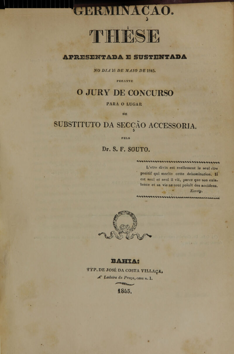 THESE APRESENTADA E SUSTENTADA NO DIA 16 DE MAIO DE 1845. PERANTE O JURY DE CONCURSO PARA O LUGAR DE SUBSTITUTO DA SECÇÃO ACCESSORIA. Dr. S. F. SOUTO. L'etre divin est reellement le seul êtrc positif qui merite cette deòomination. IÍ est seul et seul il vit, parce que son exis- tence et sa vie ne sout poinlt des accidens. J Keroty. ^rsyr^ bahia: TYP. DE JOSÉ DA COSTA VILLAÇA» 4.' Ladeira da Praça, casa n. 1. 1845.