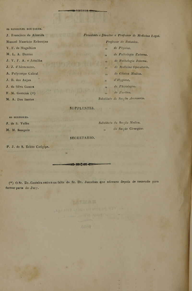 OS SENHORES BOETORE8. J. Francisco de Almeida Manoel Maurício Rebouças \ . F. de Magalhães M. L. A. Dantas J. V. F. A. e Attaliba J. J. d'Atencastre. A. Poljcarpo Cabral J. B. dos Anjos J. da Silva Gomos F. M. Gesteira (*) M. A. Dos Santos Presidente e Director e Pxofwor de Medicina Legal. Professor dr Botânica. ,, de Physica. „ de Palkologia Externa. ,, de Pathologia Interna. ,, de Medicina Operatória, ,, de Clinica Medica. j> d'Ilygicna. „ de Phisielogia» ,, de Parthos. Substituto dd Secção jdreessorim SUPPLUNTES. OS SKNI10RES. J. de S. Velho M. M. Sampaio P. J. de 8. Britto Cotigipe. SECRETARIO. Snbstitit/o da Serção Medira. „ da Secção Cirúrgica. (*) O Sr. Dr. Gesltira entrou na falta do Sr. Dr. Jonathas que adoeeeo depois de nomeado para formar parte do Jury.