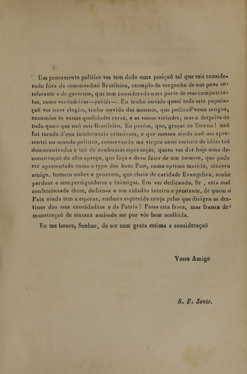 Um penpdmentó politico vos tem dado uma posição tal que sois conside- rado fora da communhaõ Brasileira, exemplo de vergonha de um povo m* tolerante e de «ovemos, que tem considerado uma parte de seos compatrio- tas, como verdadeiros—pariás —. Eu tenho ouvido quasi toda esta popula- ção vos tecer elogios, tenho ouvido dos mesmos, que pedirão vosso sangue, encómios ás vossas qualidades raras, e as vossas virtudes; mas a despeito de tudo quasi que naò sois Brasileiro. Eu porém, que, graças ao Eterno ! nad fui locado d'essa intolerância criminosa, e que mesmo ainda naò me apre- sentei no mundo politico, conservando me virgen nesse embate de ide'as taõ desencontradas e taõ de nenhumas esperanças, quero vos dar hoje uma de- monstração do alto apreço, que faço e devo fazer de um homem, que pode ser apresentado como o typo dos bons Paes, como óptimo marido, sincero amigo, homem nobre e generoso, que cheio de caridade Evangélica, soube perdoar a seos persiguidores e inimigos. Em vos dedicando, Sr , esta mal confeccionada lhe3e, deilico-a a um cidadão inteiro e prestante, de quem o Paiz ainda tem a esperar, embora esquecido esteja pelos que dirigen os des- tinos dos seos concidadãos e da Pátria ! Possa esta fraca, mas franca dem monstraçaò de sincera amisade ser por vós bem acolhida. Eu me honro, Senhor, de ser com grata estima e consideração Vosso Amigo S» Fi Souto.