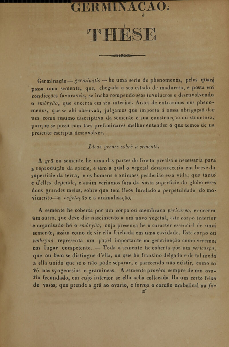 GER1Y111\ACAU b TMÈSE Germinação — germinado — he uma serie de phenomenos, pelos quaejj passa uma semente, que, chegada a seo estado de maduresa, e posta eixi fcondicções favoráveis, se incha rompendo seos invólucros e desenvolvendo b embryão, que encerra em seo interior. Antes de entrarmos nos pheoo- menos, que se ahi observáõ, julgamos que importa á nossa obrigação dar um como resumo discriplivo da semente e sua construcção ou struciura, porque se possa com taes preliminares melhor entender o que temos de na presente escripla desenvolver. Idéas geraes sobre a semente. A grã ou semente he uma das partes do frueto precisa e necessária para a reprodução da specie, e sem a qual o vegetal desaparecei ia em breve da superfície da terra, e os homens e animaes perderião es>a vida, que tanto e d'elles depende, e assim veríamos fora da vasta superfície do globo esses dous grandes meios, sobre que tem Oeos fundado a perpetuidade do mo- vimento—a vegetação e a animalisação. A semente he coberta por um corpo ou membrana pèricàrpó^ eencerra um outro, que deve dar nascimento a um novo vegetal, 'ste ror.>n interior e organísado he o embryão, cuja presença he o caracter essencial <\e uma semente, assim como devirella feichada em uma cavidade. Este corpo ou èmbryão representa um papel importante na germinação como veremos em lugar competente. — Toda a semente he coberta por um pericarpo, que ou bem se distingue d'elia, ou que he franzino delgado e de tal modo a ella unido que se o não pôde separar, e parecendo não existir, corno se vê nas syngenesias e gramíneas. A semente provém sempre de um ová- rio fecundado, em cujo interior se ella acha collocada Ha um certo feixe de vasos, que prende a grã ao ovário, e forma o cordão umbelical ou fu- 2*