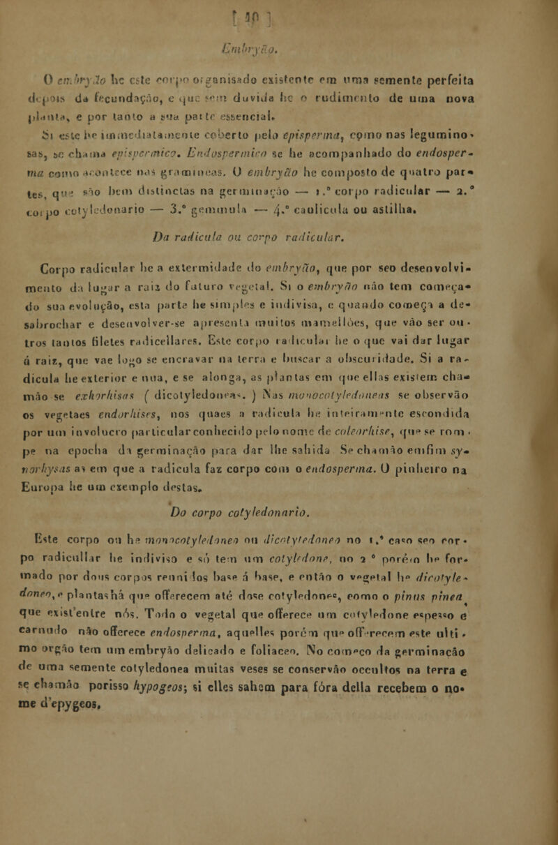 O embryão hc ctte corpo o;ganisado existente cm uma Fomente perfeita us da fecundação, e *juc sem duvida he ^ rudimento de uma nova planta, e por lanio a sua pat ir essencial* i*i esie i»r iin media la mente coberto pela epispenna^ como nas legumino^ sas, &í: chama epispermico. Endospermico se he acompanhado do endosper- ma como acontece nos gramíneas. O embryão hc composto de quatro par» les que ^o bem delineias na germinarão — i.° corpo radicular — 2. ° coipo cotyledonario — 3.° gemmula — 4.0 caolicula ou as ti I lia. Da radicula ou corpo radicular. Corpo radicular lie a exlermidadc do etnbryuo, que por seo desenvolvi- mento d:t lyar a raia do futuro vegetal. Si o embryflo não tem começa* do sua evolução, es la parte* he simples e indivisa, e quando começa a de- sabrochar e desenvolver-se apresenta muitos mameilòes, que vão ser ou» Iros tanios filetes radicellares. Este corpo radiculai he o que vai dar lugar q rais. que vae lo»o se encravar na terra e buscar a obscuridade. Si a ra- dicula lie exterior e nua, e se alonga, as plantas em que ellas existem cha- mão se exkorhisas ( dicotyledonea*. ) Nas mwtocotyledoneas se observão os vegetaes endorliisrs, nos qnaes a radicula lie inteiramente escondida por um invólucro particular conhecido pelo nome de coleorhiset qti»»se rom* pe na epocha da germinação para dar Mie sabida Se chamâo emfím sy« norhysas ai em que a radicula faz corpo com o endosperma. O pinheiro na Europa he um exemplo destas. Do corpo cotyledonario. riste corpo ou hs mnnrtcotyledonea ou dicotyttdnneo no 1.' ca«o seo ror» po radicullar he indiviso e só tem um colyUdone, no 2 * pnré<n U*> for- mado por dons corpos reuni los ba«e á base, e então o v»g;ptal h» dicotyte* doneo%p plantas há qti» o ff e recém até dose cotylpdonee, pomo o pinns pinta que extsfenlre nós. Todo o vegetal que oflferece um cotvledone e«pes«o o carnudo não offerece endosperma, aquelles porém qu oíFTPcem este ulti • mo órgão tem um embryão delicado e foliaceo. No começo da germinação de uma semente cotyledonea muitas veses se conservâo oceultos na terra e se chamâo porisso hypogeos; si clles sahsm para fora delia recebem o no- me depygeos.