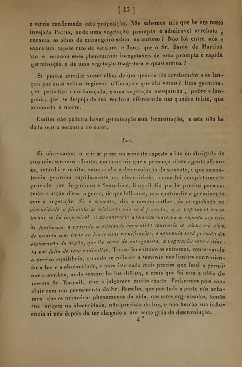 [15] e vereis confirmada esta proposieio. Não sabemos nós que he em nossa invejada Pátria, onde uma vegetação prompta e admirável arrebata e encanta os olhos do estrangeiro sábio ou curioso ? iNâo íoi entre nós e i-obre um tapete rico de verdura e flores que o Sr. Barão de Martius vio e estudou esses phenomenos incxjjotaveis de uma prompta e rápida germinação e de uma vegetação mageslosa e quasi eterna ? Si porém arredae vossos olhos de um quadro tão arrebatador e os lan» cães por essas velhas regioens d'Europa o que ahi vereis ? Uma germina- ção periódica e embaraçada, e uma vegetação mesquinha, pobre e lan- guida, que se despoja de sua verdura oííereccndo ura quadro triste, que arremeda á morte. Eoifim não poderia haver germinação sem fermentação, e esta nSo he dada sem o soccorrO do calor. Luz. Si observamos o que se passa na semente exposta a luz ou abrigada de seos raios seremos a doutos em concluir que a presença d'es«e agente a (Trou- xa, retarda e muitas vezes acaba a desenvoluçáo da semente, e que ao con- trario germina rapidamente na obscuridade, como foi completamente provado por Ingenlious c Sennebier, Raspail diz que he preciso para es- tudar a acção d'èsse a geme, de que falíamos, não confundir a germinação com a vegetação. Si a semente, diz o mesmo author, he mergulhada na obscuridade a p tumula se et solando não serd fecunda, e a vegetação aérea, tornar se há impossível, si ao contrario a semente conserva se exposta aos rai* hs luminosos, a radicula se eliolando em sentido contrario se alongará alem dP medida sem levar ao longe suas ramificações, e aptumula será privada da eiaborac.no do órgão, que lhe serre de antagonista, a vegolação será extinc > ta vnr falia de sem radicillar. Ter-sc-ha evitado os extremos, conservando o perrlco equilibrio, quando se collorar a semente nos limites convenien- tes a luz p a obscuridade, e para isto nada mais precisa que fasel a germi- nar a sombra, ond<> sempre ha luz diffusa, e creio que foi essa a ideia do mesmo Sr TÍasnail, q»* a julgamos muito exacta. Poderemos pois con- cluir rnm um pensamento do Sr. Berselio, que por toda a parte nós acha* mos que os primeiros phenomenos da vida, nos seres org*nisados, tomâo sua origem na obscuridade, nHo precisão de luz, e não boscâo sua influ- encia si não depois de ter chegado a um certo gráo de desenvoluçáo.