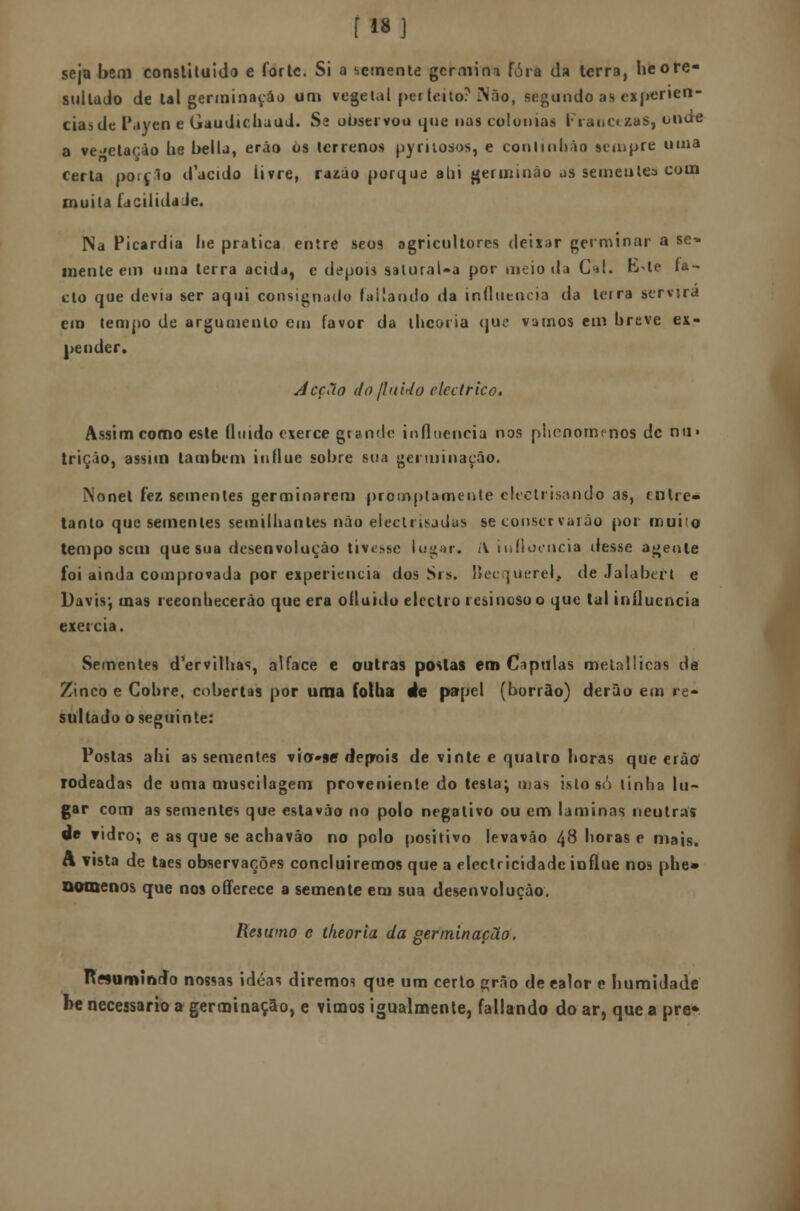 [18] seja bem constiluido e forte. Si a semente germina fora da terra, heore- sullado de tal germinação um vegetal perfeito? IMão, segundo as experiên- cias de Payeo e Gaudichaud. Se observou que nas colónias FrancezaS, onde a vegetação lie bella, erão os terrenos pyrilosos, e conlinhào sempre unia certa poiclo ifacido livre, razão porque alii germinão as se meu te* com muita facilidade. Na Picardia lie pratica entre seos agricultores deixar germinar a se» mente em uma terra acida, e depois satural-a por meio da Cal. rvte fa- cto que devia ser aqui consignado fatiando da influencia da leira servira em tempo de argumento em favor da iheoi ia que vamos em breve ex- pender. Acção do fluido eléctrico. Assim como este fluido exerce grande influencia nos plienomenos de nu» triçáo, assim também influo sobre sua germinação. INonet fez sementes germinarem proinplamente clectrisando as, entre* tanto que sementes seiniilianles não electrisjdas se conservarão por muito tempo sem que sua desenvoluçâo tivesse lugar. l\ influencia desse agente foi ainda comprovada por experiência dos Sis. líecquerel, de Jalabert e Davis; mas reeonbecerão que era ofluido electro resinoso o que tal influencia exercia. Sementes d'ervilhas, alface e outras postas em Ciptilas melallicas de Zinco e Cobre, cobertas por uma folba àe papel (borrão) derâo em re- sultado o seguinte: Postas ahi as sementes vio»§e* deprois de vinte e quatro horas que erão rodeadas de uma muscilagem proveniente do testa; mas isto s<') linha lu- gar com as sementes que estavão no polo negativo ou em laminas neutras de vidro; e as que se achavâo no polo positivo levavâo 48 horas e mais. A vista de taes observações concluiremos que a electricidade influe nos phe» somenos que nos offerece a semente em sua desenvoluçâo. Resumo e lheoria da germinação. n^umindo nossas idéas diremos que um certo grão de ealor e humidade be necessário a germinação, e vimos igualmente, fallando do ar, que a pre*