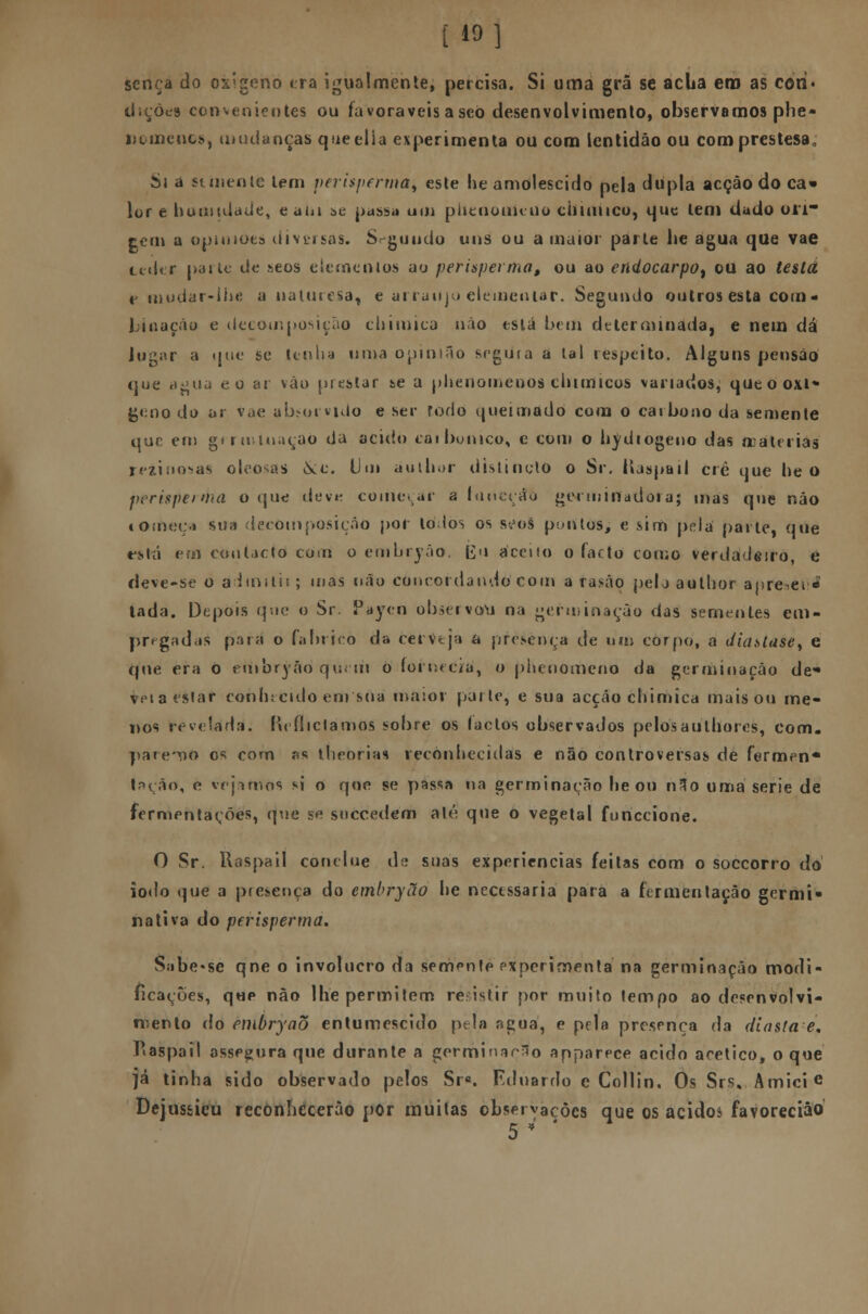 [10] sença do oxigeno era igualmente, percisa. Si uma grã se acua ero as cori» dições convenientes ou favoráveis a seo desenvolvimento, observamos phe- lío me nos, mudanças queelia experimenta ou com lentidão ou comprestesa. Si a st mente lem perisperma, este lie amolescido pela dupla acção do ca» lor e humidade, eaiu se passa um piíenouiciio cilimico, que tem dado on- tem a opiniões diversas. Segundo uns ou a maior parte lie agua que vae ceder parle de seos elementos ao perispevma, ou ao eti(locarpot ou ao testa t mudar-lhe a naluresa, e arranjo elementar. Segundo outros esta com- Ijinação e decomposição chimica não está bem determinada, e nem dá lugar a que se tenha uma opinião segura a lai respeito. Alguns pensão que a$>ua eo ar vão prestar se a plieuomcnos cliimicos variados, qut o oxi- geno do ar vae absorvido e ser fedo queimado com o carbono da semente que em germinação da acido caibo nico, e com o hydiogeno das matérias rdinosas oleosas Síc. Um aulhor distinctO o Sr. Itaspail cré que lie o pcrispei<>na o que devn começar a luneçáò geemirtadoiaj mas que não lomeça sua decomposição por tolos os seoS pontos, e sim pela parle, que está em contacto com o embryão. Eu aceito o facto como verdadeiro, e deve-se 0 admitir; mas não concordando com arasâo pelo aulhor aprecei ■« lada. Depois que o Sr. Paycn observam na germinação das sementes em- pregadas pira o fabrico da cerveja a presença de um corpo, a diustase, e que era 0 etiibryâo quem o fornecia', o piíenomcno da germinação de* veta estar conhecido em sua maior parle, e sua acção chimica mais ou me- nos revelada, Reflictamos sobre os lactos observados pelosauthores, com. pareço os com as llirorias reconhecidas e não controversas de fermen* t->ção, o. vejamos si o qoo se passa na germinação lie ou n3o uma serie de fermentações, que se soccedem até que o vegetal funecione. O Sr. Raspail conelue de suas experiências feitas com o soccorro do iodo que a presença do embryão he necessária para a fermentação germi» nativa do perisperma. Sabe-se qne o invólucro da semente experimenta' na germinação modi- ficações, que não lhe permitem reistir por muito tempo ao desenvolvi- mento do embryaò entumescido pela agua, e pela presença da diasla e, ?<aspail assegura que durante a germinarão apparece acido acético, o que já tinha sido observado pelos Sra. Fdnardo e Collin, Os Srs.. Amici e Dejusfcicu reconhecerão por muitas observações que os acido* favorecião 5 * '