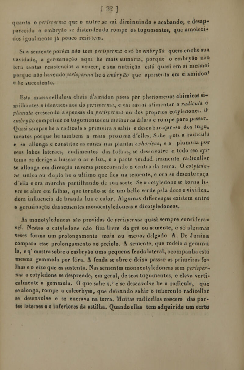 í«] quanto o perispermtl que o nufre.se vai diminuindo e acabando, e desap* parecido o erobryào se distendendo rompe os tugumenlos, quo amoleci- oo^ igual.acate ja pouco resistem. Si a semente porém não lem perisperma e só ho embryUo quem enche sua lavutade, a g< iminaçáo aqui lie mais sumario, porque o embryâo não Untas resistências a veneer, e sua nutrição está quasi em si mesmo» porque não havendo perisperma lie o cmbryão que apresenta em si amidon* *■ t>e iiiccuiento* Esta niiíssa cellulosa cheia daroidori passa por plienomrnos chimicos si- miihantes e idenucos aos do perisperma^ e vai assun alimentar a radicula e flâmula crescendo a spensas do perisperma ou dos próprios cotyleaones. U anOryão comprime os tugumenlos ou melhor os dilaia e rompe para passar. Quasi sempre he a radicula a primeira a sahit e deãenbuaçar-se dos lugu. MK-ntos porque he lambem a mais próxima d'elles. S die | ois a radicula c se ai longa e constilue as raises nas piau las (xhorisas, <'■ a pluuiula por scos lobos lateraes, rudimentos das tolho*, se des>;nvolve e todo sco sys- tema se derige a buscar o ar e luz, e a parle veidud iramente radicullar Se allonga em direcção inversa proccoinnclo o centro da terra. O colyledo* ne, único ou duplo lie o ultimo que (ica na semente, e ora se dcsenbjraça delia e ora murcha partilhando de sua sorte Se o cotyledone se torna li* vre se abre cm folhas, que lornao-se de um bello verde pela doce e vivifica- dora influencia de branda lus e calor. Algumas diííere.nças existem entre a germinarão das sementes monocolyledoneas e dicolyledoneas. As monotyledoneas são providas de perisperma quasi sempre eonsidera- tel. Nestas o catyledone não fica livre da grã ou semente, a só algumas teses forma um prolongamento mais ou menos delgado A. De Jussicu compara esse prolongamento ao peciolo. A semente, que rodeia a gemmti la, eq' mostra sobre o embryâo uma pequena fenda lateral, acompanha esta mesma gemmula por fora. A fenda se abre e deixa passar as primeiras fo- lhas eo eixo que as sustenta. Nas sementes monocolyledoneas sem perixper-* ma o cotyledone se desprende, era geral, de seos tugumentos, e elsva verti* calmente a gemmula. O que sahe i.° e se desenvolve he a radicula, que se alonga, rompe a coleorhysa, que deixando sahir o tubérculo radicellaf se desenvolve e se encrava na terra. Muitas radicellas nascem das par- tes lateraes e e inferiores da astilha. Quando ellas tem adquirido um certo