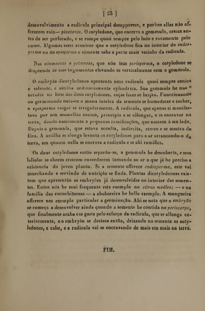 desenvolvimento a radicula principal desapparcce, c porisso cilas não of- ferecem raiz—■ pivotante» O colyledone, que encerra a gemmula, cresce an- tes de ser perforado, e se rompe quasi sempre pelo lado e raramente pelo cume. Algumas veses acontece que o cotilédone fica no interior do endos* l'€ima ou do episperma e sómeote sahe a parte mais vesinha da radicula. Nas altsmaceas e potameast que não tem perisperma, o colyledone se desprende de seos lugunientos elevando se verticalmente com a gemmula» Q-earbryáo dicotyledoneo apresenta uma radicula quasi sempre cónica e saliente, e astilha ordinariamente cylindrica. Sua gemmula he nua tí occuita na base dos dous cotyledones, cujas laces se beijão. Fuuecionando ou germinando nota-se a massa inteira da semente se humedecer e incher, o episperma rasgar se irregularmente. A radicula, qne apenas si manifes- tava por nm mameliao cónico, principia ase aiJongar, e se encravar na terira, dando nascimento a pequenas ramificações, que nascem á seo lado. Depois a gemmula, que estava occuita, indireita, cresce e se mostra de fora. A astilha se alonga levanta os cotyledones para o ar arrancando-o da terra, em quanto nella se encrava a radicula e se abi ramiãea. Os dous cotyledones então separâo'Se, a gemmula he descoberta, e seos loliolos se abrem crescem enverdecem Comando ao ar o que já he preciso a existência da joven planta. Si a semente offerece endosperma, este vai murchando e servindo de nutrição se finda. Plantas dicotyledoneas exis- tem que apresentão os embryões já desenvolvidos no interior das semen- tes. Entre nós he mui frequente este exemplo no citrus medica; -—ena familia das cucurbitaceas— a aboboreira he bello exemplo. A mangueira offerece um exemplo particular a germinação. Abi se nota que o embrydo se começa a desenvolver ainda quando a semente he contida no periscarpo, que finalmente acaba ese gasta pelo exforço da radicula, que se allonga ex- teriormente, eoembryáo se destaca então, deixando na semente os «oty- ledones, e cahe, e a radicula vai se encravando de mais em mais na terra. FIM.