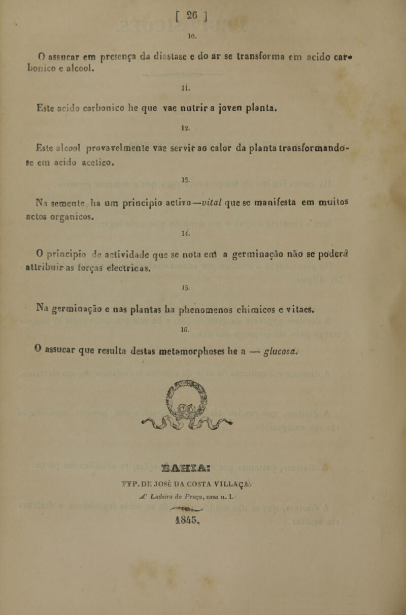 t 20 ] 10. O assurar em presença da d is Use e do ar se transforma em acido car* bonico e álcool. li. Este acida carbónico he que vae nutrira joven planta. 12. Este álcool provavelmente vae servirão calor da planta transformandò- se em acido acético. 13. Na semente lia um principio activo—vital que se manifesta em muitos actos orgânicos. 14. O principio le actividade que se nota errt a germinação não se poderá attribuiras forças eléctricas. 15. Na germinação e nas plantas lia phenomenos chimicos e vitaes. 16. O assucar que resulta destas metamorphoses he a — glucosa. •V jr* BAHIA: DE JOSÉ DA COSTA VILLAÇA; jí1 Ladeira da Praqa, casa n. 1.' 1845.