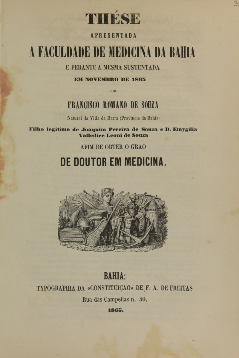 THESE APRESENTADA 4 FACULDADE DE MEDICINA DA BAHIA E PERANTE A MESMA SUSTENTADA EM NOVEMBRO DE 1865 POR FRANCISCO ROMANO DE SOUZA Natural da Yilla da Barra (Província da Bahia) rilho legitimo de Joaquim Pereira de Souza e D. Emygdia Valledice Eeoni de Souza AFIM DE OBTER O GRÃO DE DOUTOR EM MEDICINA. BAHIA: TYPOGRAPHIA DA «CONSTITUIÇÃO» DE F. A. DE FREITAS Rua cias Campellas n. 40. 1865.