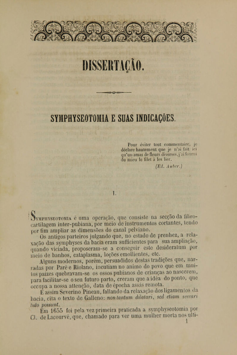 DISSERTAÇÃO. SYMPHYSEOTOMIA E SUAS INDICAÇÕES. Pour éviter tout commentaire, je declare hautement que je n'ai fait ici (iu'un amas defleurs diversos,] ai fourni du mieu le filet à les lier. (Ed. Auber.) s Jymphyseotomia é uma operação, que consiste na secção da Gbro- cartilagem inter-pubiana, por meio de instrumentos cortantes, tendo por fim ampliar as dimensões do canal pelviano. Os antigos parteiros julgando que, no estado de prenhez, a rela- xação das symphyses da bacia eram sufticientes para sua ampliação, quando viciada, proposeram-se a conseguir este desideratum por meio de banhos, cataplasma, loções emollientes, etc. Alguns modernos, porém, persuadidos destas tradições que, nar- radas por Pare e Riolano, incutiam no animo do povo que em mui- tos paizes quebravam-se os ossos pubianos de crianças ao nascerem, parafacilitar-se o seu futuro parto, creram que aidéa do ponto, que occupa a nossa attencão, data de épocha assas remota. E assim Severino Pineau, fallando da relaxação dos ligamentos da bacia, cita o texto de Galleno: nontantum dilatari, sed etwm seccan luto possunt. Em 1655 foi pela vez primeira praticada a symphyseotomia por Cl. deLacourvé,que, chamado para ver uma mulher morta nos ulti-