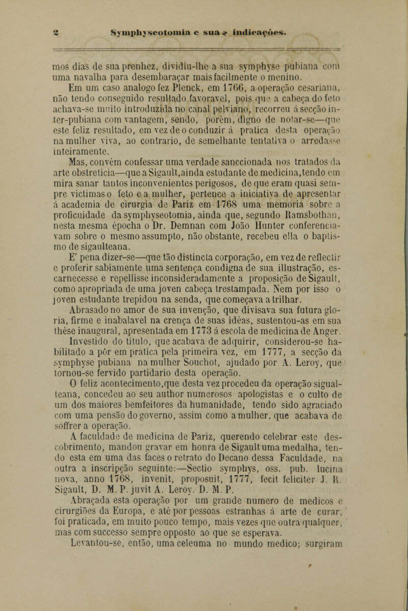 mos dias de sua prenhez, dividiu-lhe a sua symphysf putuana com uma navalha para desembaraçar mais facilmente o menino. Em um caso análogo fez Plenck, em 1766, a operação cesariana, não tendo conseguido resultado favorável, pois que a cabeça do feto achava-se muito introduzida no canal pclviano, recorreu á secção in- ter-pubiana com vantagem, sendo, porém, digno de notar-se—que este feliz resultado, em vez de o conduzir á pratica desta operação na mulher viva, ao contrario, de semelhante tentativa o arredasse inteiramente. Mas, convém confessar uma verdade sanecionada nos tratados da arte obstreticia—que a Sigault,ainda estudante de medicina,tendo cm mira sanar tantos inconvenientes perigosos, de que eram quasi sem- pre victimaso feto ea mulher, pertence a iniciativa de apresentar á academia de cirurgia de Pariz em 1768 uma memoria sobre a proficuidade dasymphyseotomia, ainda que, segundo Ramsbothan, nesta mesma épocha o Dr. Demnan com João Hunter conferencia- vam sobre o mesmo assumpto, não obstante, recebeu cila o baptis- mo de sigaulteana. E' pena dizer-se—que tão distincta corporação, em vez de reflectir c proferir sabiamente uma sentença condigna de sua illustração, es- carnecesse e repellisse inconsideradamente a proposição de Sigault, como apropriada de uma joven cabeça trestampada. Nem por isso o joven estudante trepidou na senda, que começava a trilhar. Abrasado no amor de sua invenção, que divisava sua futura glo- ria, firme e inabalável na crença de suas idéas, sustentou-as em sua thése inaugural, apresentada em 1773 cá escola de medicina de Anger. Investido do titulo, que acabava de adquirir, considerou-se ha- bilitado a pôr em pratica pela primeira vez, em 1777, a secção da symphyse pubiana na mulher Souchot, ajudado por A. Leroy, que tornou-se fervido partidário desta operação. O feliz acontecimento,que desta vez procedeu da operação sigual- teana, concedeu ao seu author numerosos apologistas e o culto de um dos maiores bemfeitores da humanidade, tendo sido agraciado com uma pensão do governo, assim como a mulher, que acabava de soffrera operação. A faculdade de medicina de Pariz, querendo celebrar este des- cobrimento, mandou gravar em honra de Sigault uma medalha, ten- do esta em uma das faces o retrato do Decano dessa Faculdade, na outra a inscripção seguinte:—Sectio symphys, oss. pub. lucina nova, anno 1768, invenit, proposuit, 1777, fecit feliciter J. II. Sigault, D. M. P. juvit A. Leroy. D. M. P. Abraçada esta operação por um grande numero de médicos e cirurgiões da Europa, e até por pessoas estranhas á arte de curar, foi praticada, em muito pouco tempo, mais vezes que outra qualquer, mas com suecesso sempre opposto ao que se esperava. Levantou-se, então, uma celeuma no mundo medico; surgiram