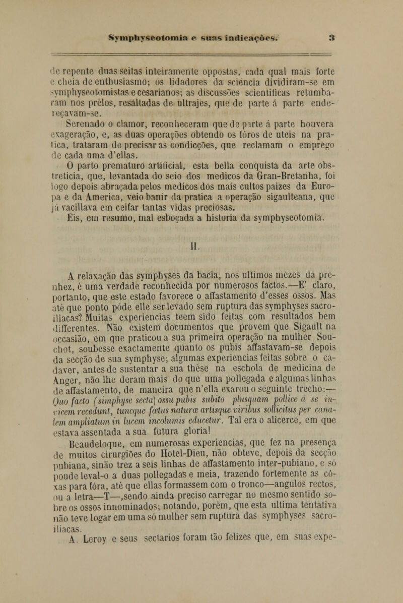 repeote duas seitas inteiramente oppostas, cada qual mais forte e cheia de enthusiasmo; os lidadores da sciencia dividiram-se em -ymphyscotomistase cesarianos; as discussões scientificas retumba- ram nos prelos, rcsaltadas de ultrajes, que de parte á parte ende- reçavam-sc. Serenado o clamor, reconheceram quede parte á parte houvera ixageraçao, e, as duas operações obtendo os furos de úteis na pra- tica, trataram de precisar as condicções, que reclamam o emprego de cada uma d'ellas. O parto prematuro artificial, esta bella conquista da arte obs- treticia, que, levantada do seio dos médicos da Gran-Bretanha, foi iogo depois abraçada pelos médicos dos mais cultos paizes da Euro- pa e da America, veio banir da pratica a operação sigaulteana, que já vacillava em ceifar tantas vidas preciosas. Eis, cm resumo, mal esboçada a historia da symphyseotomia. 11 A relaxação das symphyses da bacia, nos últimos mezes da pre- nhez, é uma verdade reconhecida por numerosos factos.—E' claro, portanto, que este estado favorece o affastamento d'esses ossos. Mas até que ponto pôde elle ser levado sem ruptura das symphyses sacro- iliacas? Muitas experiências teem sido feitas com resultados bem differentes. Não existem documentos que provem que Sigault na occasião, em que praticou a sua primeira operação na mulher Sou- chot, soubesse exactamente quanto os púbis affastavam-se depois da secção de sua symphyse; algumas experiências feitas sobre o ca- dáver, antes de sustentar a sua thòse na eschola de medicina de Anger, não lhe deram mais do que uma pollegada e algumas linhas de affastamento, de maneira que n'ella exarou o seguinte trecho-.— Quo facto (simphysc seda) ossu púbis súbito plusquam pollice á se in- vicem reçedunt, tuneque fotus naturm artisque viribus solUcitus per cana- lem ampliatum in lurem inrolumis educelur. Tal era o alicerce, em que estava assentada a sua futura gloria! Beaudeloque, em numerosas experiências, que fez na presença de muitos cirurgiões do Hotel-Dieu, não obteve, depois da secção pubiana, sinão trez aseis linhas de affastamento inter-pubiano, e só poude leval-o a duas pollegadase meia, trazendo fortemente as co- xas para fora, até que ellas formassem com o tronco—ângulos rectos, ou a letra—T—,sendo ainda preciso carregar no mesmo sentido so- bre os ossos innominados; notando, porém, que esta ultima tentativa não teve logar em uma só mulher sem ruptura das symphyses sacro- iliacas. A. Lerov e seus sectários foram tão felizes que, em suasexpe-