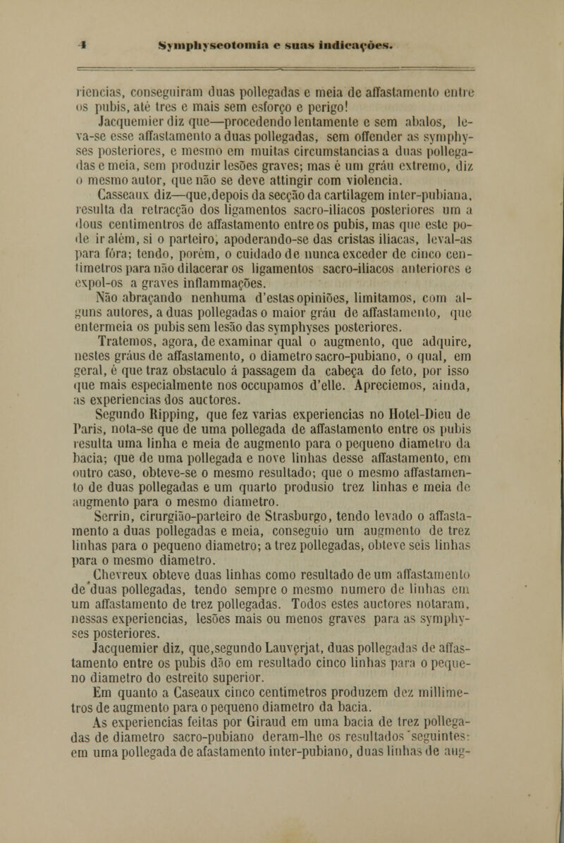 riencias, conseguiram duas pollegadas e meia de affastamento entre os púbis, até três e mais sem esforço e perigo! Jacquemier diz que—procedendo lentamente e sem abalos, le- va-se esse affaslamento a duas pollegadas, sem offender as symphy- ses posteriores, e mesmo em muitas circumstancias a duas pollega- das e meia, sem produzir lesões graves; mas ê um grau extremo, diz o mesmo autor, que não se deve attingir com violência. Casseaux diz—que,depois da secção da cartilagem inter-pubiana, resulta da retracção dos ligamentos sacro-iliacos posteriores um a dous centimentros de affastamento entre os púbis, mas que este po- de ir além, si o parteiro, apoderando-se das cristas iliacas, leval-as para fora; tendo, porém, o cuidado de nunca exceder de cinco cen- Jimetros para não dilacerar os ligamentos sacro-iliacos anteriores e cxpol-os a graves inflammações. Não abraçando nenhuma d'estas opiniões, limitamos, com al- guns autores, a duas pollegadas o maior grau de affastamento, que entermeia os púbis sem lesão das symphyses posteriores. Tratemos, agora, de examinar qual o augmento, que adquire, nestes graus de affastamento, o diâmetro sacro-pubiano, o qual, em geral, é que traz obstáculo á passagem da cabeça do feto, por isso que mais especialmente nos oceupamos d'elle. Apreciemos, ainda, as experiências dos auetores. Segundo Ripping, que fez varias experiências no Hotel-Dieu de Paris, nota-se que de uma pollegada de affastamento entre os púbis resulta uma linha e meia de augmento para o pequeno diâmetro da bacia; que de uma pollegada e nove linhas desse affastamento, em outro caso, obteve-se o mesmo resultado; que o mesmo affastamen- to de duas pollegadas e um quarto produsio trez linhas e meia de augmento para o mesmo diâmetro. Serrin, cirurgião-parteiro de Strasburgo, tendo levado o affasta- mento a duas pollegadas e meia, conseguio um augmento de trez linhas para o pequeno diâmetro; a trez pollegadas, obteve seis linhas para o mesmo diâmetro. Chevreux obteve duas linhas como resultado de um affastamento de'duas pollegadas, tendo sempre o mesmo numero de linhas em um affastamento de trez pollegadas. Todos estes auetores notaram, nessas experiências, lesões mais ou menos graves para as symphy- ses posteriores. Jacquemier diz, que,segundo Lauverjat, duas pollegadas de affas- tamento entre os púbis dão em resultado cinco linhas para o peque- no diâmetro do estreito superior. Em quanto a Caseaux cinco centimetros produzem dez millime- tros de augmento para o pequeno diâmetro da bacia. As experiências feitas por Giraud em uma bacia de trez pollega- das de diâmetro sacro-pubiano deram-lhe os resultados'seguintes-, em uma pollegada de afastamento inter-pubiano, duas linhas de aiig-