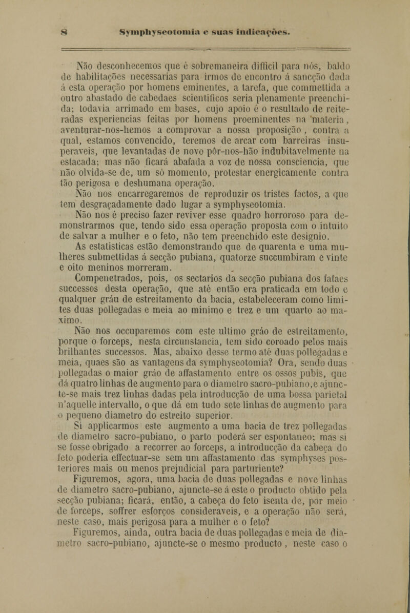 Não desconhecemos que è sobremaneira diflieil paia nós, baldo de habilitações necessárias para irmos de encontro á sancção dada ã esta operação por homens eminentes, a tarefa, que commeltida a outro abastado de cabedaes scientiticos seria plenamente preenchi- da; todavia arrimado em bases, cujo apoio é o resultado de reite- radas experiências feitas por homens proeminentes na matéria, aventurar-nos-hemos a comprovar a nossa proposição , contra a qual, estamos convencido, teremos de arcar com barreiras insu- peráveis, que levantadas de novo pòr-nos-hão indubitavelmente na estacada; mas não ficará abafada a voz de nossa consciência, que não olvida-se de, um só momento, protestar energicamente contra tão perigosa e deshumana operação. Não nos encarregaremos de reproduzir os tristes factos, a que tem desgraçadamente dado lugar a symphyscotomia. Não nos é preciso fazer reviver esse quadro horroroso para de- monstrarmos que, tendo sido essa operação proposta com o intuito de salvar a mulher e o feto, não tem preenchido este desígnio. As estatísticas estão demonstrando que de quarenta e uma mu- lheres submeltidas á secção pubiana, quatorze suecumbiram e vinte e oito meninos morreram. Compenetrados, pois, os sectários da secção pubiana dos fataes suecessos desta operação, que até então era praticada em todo e qualquer grau de estreitamento da bacia, estabeleceram como limi- tes duas pollegadas e meia ao mínimo e trez e um quarto ao má- ximo. Não nos oceuparemos com este ultimo gráo de estreitamento, porque o fórceps, nesta circunstancia, tem sido coroado pelos mais brilhantes suecessos. Mas, abaixo desse termo ale duas pollegadas e meia, quaes são as vantagens da symphyscotomia? Ora, sendo duas pollegadas o maior gráo de afíastamento entre os ossos púbis, que dá quatro linhas de augmento para o diâmetro sacro-pubiano,e ajunc- te-se mais trez linhas dadas pela introducção de uma bossa parietal n'aquelle intervallo, o que dá em tudo sete linhas de augmento para o pequeno diâmetro do estreito superior. Si applicarmos este augmento a uma bacia de trez pollegadas de diâmetro sacro-pubiano, o parto poderá ser espontâneo; mas si se fosse obrigado a recorrer ao fórceps, a introducção da cabeça do feto poderia effectuar-se sem um afíastamento das symphyses pos- teriores mais ou menos prejudicial para parturiente? Figuremos, agora, uma bacia de duas pollegadas c nove linhas de diâmetro sacro-pubiano, ajunete-seáestco produclo obtido pela secção pubiana; ficará, então, a cabeça do feto isenta de, por meio de fórceps, soffrer esforços consideráveis, e a operação não será, neste caso, mais perigosa para a mulher e o feto? Figuremos, ainda, outra bacia de duas pollegadas c meia de diâ- metro sacro-pubiano, ajuncte-se o mesmo produeto , neste caso o