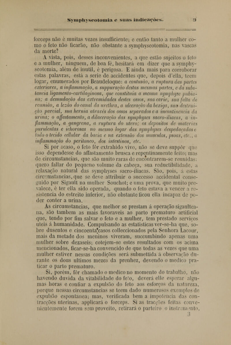 íorceps não é muilas vezes insufficiente; e então tanto a mulher co- mo o feto não ficarão, não obstante a symphyscotomia, nas vascas da morte? A vista, pois, desses inconvenientes, a que estão sujeitos o feto e a mulher, ninguém, de boa fé, hesitará em dizer que a symphy- seotomia, além de inútil, é perigosa. E ainda mais para corroborar estas palavras, está a serie de accidentes que, depois d'ella, teem logar, enumerados por Beaudeloque: a contusão, a ruptura das partes exteriores, a injtammação, a suppuração destas mesmas partes, c da subs- tancia liqamcnlo-carliUujinosa, que constituiu a mesma symphyse pubia- na; a desnudacão das extremidades destes ossos, sua carie, sua falta do reunião, a lezão do canal da urcthra, a ulcerarão da bexiga, sua destrui- rão parcial, sua hérnia através dos ossos separados e a incontinência da urina; o affaslamcnlo, a dilaceração das symplnjscs sacro-iliacas, a in- flammação, a gangrena, a ruptura do útero; os depósitos de matérias purulentas e ichorosas no mesmo logar das symphyses despedaçadas e, todo o tecido cellular da bacia e na extensão dos músculos, psoas, etc, a inflammação do peritonco, dos intestinos, etc. Si por acaso, o feto for extraindo vivo, não se deve suppòr que isso dependesse do aíTastamcnto brusca c repentinamente leito; mas de circumstancias, que são muito raras de encônlrarcm-se reunidas: quero faliar do pequeno volume da cabeça, sua reduetibilidado, a relaxação natural das symphyscs sacro-iliacas. São, pois, á estas circumstancias, que se deve attribuir o suecesso accidental conse- guido por Sigault na mulher Souchol; e uma prova, que muito pre- valece, é ler ella sido operada, quando o feto eslava a vencer a re- sistência do estreito inferior, não obstante íicou ella incapaz de po- der conter a urina. As circumstancias, que melhor se prestam á operação sigaultea- na, são também as mais favoráveis ao parto prematuro artificial que, tendo por fim salvar o feto e a mulher, tem prestado serviços úteis á humanidade. Compulsando as estatísticas ver-se-ha que, so- bre dusentos e cincoenta|casos colleccionados pela Senhora Lacour, mais da metade dos meninos viveram, suecumbindo apenas uma mulher sobre dezaseis; cotejem-se estes resultados com os acima mencionados, ficar-se-ha convencido de que todas as vezes que uma mulher estiver nessas condições será submettida á observarão du- rante os dous últimos mezes da prenhez, devendo o medico pra- ticar o parto prematuro. Si, porém, for chamado o medico no momento do trabalho, não havendo duvida da vitabilidade do feto, deverá elle esperar algu- mas horas c confiar a expulsão do feto aos esforços da natureza, porque nessas circumstancias se teem dado numerosos exemplos de expulsão espontânea; mas, verificada bem a impotência das con- tracções uterinas, applicaráo fórceps. Si as tracções feitas conve- nientemente forem sem proveito, retirará o parteiro o instrumento,