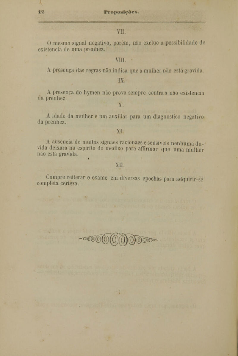 VII. 0 mesmo signal negativo, porém, irão excluo a possibilidade de existência de uma prenhez. VIII. A presença das regras não indica que a mulher não está gravida IX A presença do hymen não prova sempre contra a não existência da prenhez. X. A idade da mulher é um auxiliar para um diagnostico negativo da prenhez. XI. A ausência de muitos signaes racionaese sensíveis nenhuma du- vida deixará no espirito do medico para affirmar que uma mulher não está gravida. XII. Cumpre reiterar o exame em diversas epochas para adquirir-se completa certeza. j^J^r-.