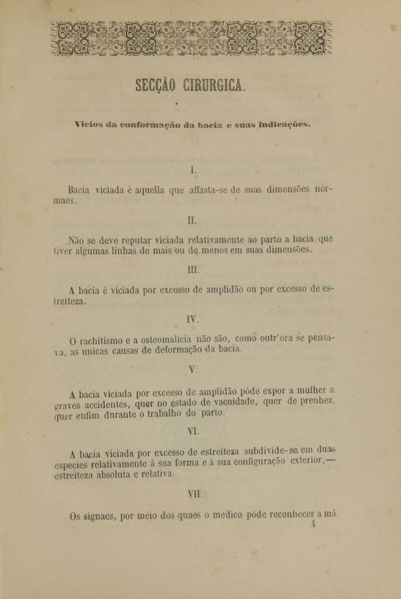 s - SECÇÃO CIRÚRGICA. Vícios da conformação da bacia e suas indicações. I. Bacia viciada 6 aquella que affasla-se de suas dimensões nor- maes. Ií. Não se deve reputar viciada relativamente ao parto a bacia que tiver algumas linhas de mais ou de menos em suas dimensões. III. A bacia é viciada por excesso de amplidão ou por excesso de es- treiteza. IV. O rachitismo e a osteomalicia não são, como outr'ora se pensa- va, as únicas causas de deformação da bacia. V. A bacia viciada por excesso de amplidão pôde expor a mulher a graves accidentes, quer no estado de vacuidade, quer de prenhez, qpigr enfim durante o trabalho do parto. VI. A bacia viciada por excesso de estreiteza subdivide-se em duas espécies relativamente á sua forma e à sua configuração exterior,— estreiteza absoluta e relativa. VII Os signaes, por meio dos quaes o medico pôde reconhecer a má