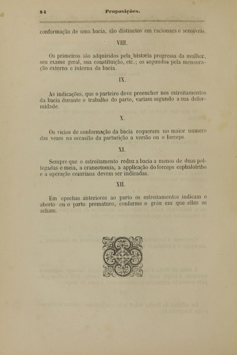 conformação de uma bacia, são distinctos cm racionaese sensíveis. VIII. Os primeiros são adquiridos pela,historia progressa da mulher, seu exame geral, sua constituição, etc.; os segundos pela mensura- ção externa e interna da bacia. IX. As indicações, que o parteiro deve preencher nos estreitamentos da bacia durante o trabalho do parto, variam segundo asna defor- midade. Os vicios de conformação da bacia requerem no maior numero das vezes na occasião da parturição a versão ou o fórceps. XI. Sempre que o estreitamento reduz a bacia a menos de duas pol- iciadas emeia, a craneotomia, a applicação do fórceps cephalotribo e a operação cesariana devem ser indicadas. XII. Em epochas anteriores ao parto os estreitamentos indicam o aborto ou o parto prematuro, conforme o grau em que elles se acham.