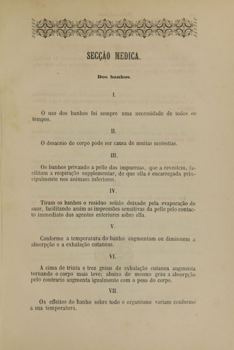 SECÇÃO MEDICA. Dos banhos. 0 uso dos banhos foi sempre uma necessidade de todos os tempos. II. O desaceio do corpo pôde ser causa de muitas moléstias. III. Os banhos privando a pelle das impurezas, que a revestem, fa- cilitam a respiração supplementar, de que ella é encarregada prin- cipalmente nos animaes inferiores. IV. Tiram os banhos o residuo solido deixado pela evaporação do suor, facilitando assim as impressões sensitivas da pelle pelo contac- to immediato dos agentes exteriores sobre ella. Conforme a temperatura do banho augmentam ou diminuem a absorpção e a exhalação cutâneas. VI. A cima de trinta e trez graus de exhalação cutânea augmenta tornando o corpo mais leve; abaixo do mesmo grau a absorpção pelo contrario augmenta igualmente com o peso do corpo. VIL Os effeitos do banho sobre todo o organismo variam conforme a sua temperatura.