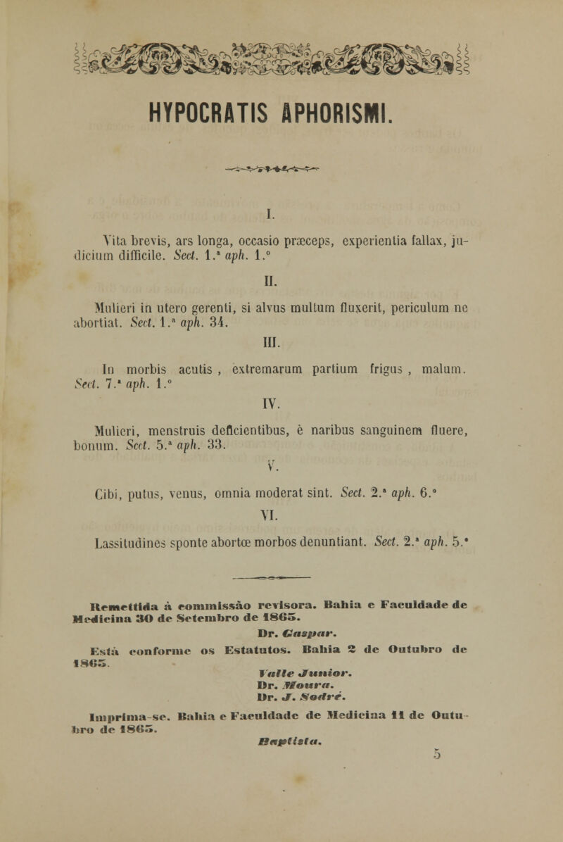 HYPOCRATIS APHORISMI. I. Vita brevis, ars longa, occasio praeceps, experientia fallax, ju- dicium difficile. Scd. l.a aph. l.° II. Mulieri in útero gerenti, si alvus multum fluxerit, periculum ne abortiat. Seci. l.a aph. 34. III. In morbis acutis , extremariam partium frigus , malum. Seci. 7. aph. l.° IV. Mulieri, menstruis defleientibus, è naribus sanguinem fluere, bonum. Scd. 5.a aph. 33. v. Cibi, putus, vénus, omnia moderat sint. Sect. 2.a aph. 6.° VI Lassitudines sponte abortoe morbos denuntiant. Sect. 2.a aph. 5.' Hcmrttida à eommissào revisora. Bahia e Faculdade de Medicina 30 de Setembro de 186o. Dr. Gaspar. F.stá eon forme os Estatutos. Bahia 2 de Outubro de I alie Júnior. Dr. JWoura. Br. «J. Sortré. Imprima -se. Bailia e Faculdade de Medicina 11 de Outu- bro de 1HIÍ.Í. Baptttfa. 5