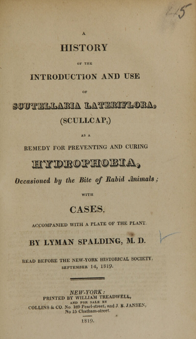 OF THE INTRODUCTION AND USE OF i©WlM>lLA]B}]^ MflSWXBMUM, (SCULLCAP,) AS A REMEDY FOR PREVENTING AND CURING 9 Occasioned by the Bite of Rabid Animals WITH CASES. ACCOMPANIED WITH A PLATE OF THE PLANT. BY LYMAN SPALDING, M. D. READ BEFORE THE NEW-YORK HISTORICAL SOCIETY, SEPTEMBER 14, 1819- NEW-YORK: PRINTED BY WILLIAM TREADWELL, AND FOR SALE BY »Tef IV COLLINS & CO. No 189 Pearl-street, and J. B. JANSEiN,- No 15 Chatham-street. 1819- 0