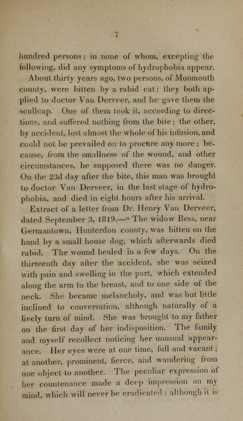 hundred persons; in none of whom, excepting the following, did any symptoms of hydrophobia appear. About thirty years ago, two persons, of Monmouth county, were bitten by a rabid cat: they both ap- plied to doctor Van Derveer, and he gave them the scullcap. One of them took it, according to direc- tions, and suffered nothing from the bite; the other, by accident, lost almost the whole of his infusion, and could not be prevailed on to procure any more ; be- cause, from the smallness of the wound, and other circumstances, he supposed there was no danger. On the 23d day after the bite, this man was brought to doctor Van Derveer, in the last stage of hydro- phobia, and died in eight hours after his arrival. Extract of a letter from Dr. Henry Van Derveer, dated September 3, 1819.— The widow Bess, near Germantown, Hunterdon county, was bitten on the hand by a small house dog, which afterwards died rabid. The wound healed in a few days. On the thirteenth day after the accident, she was seized with pain and swelling in the part, which extended along the arm to the breast, and to one side of the neck. She became melancholy, and was but little inclined to conversation, although naturally of a lively turn of mind. She was brought to my father on the first day of her indisposition. The family and myself recollect noticing her unusual appear- ance. Her eyes were at one time, full and vacant; at another, prominent, fierce, and wandering from one object to another. The peculiar expression of her countenance made a deep impression on my mind, which will never be eradicated : although it is