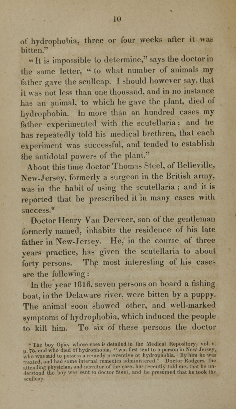 of hydrophobia, three or four weeks alter it uat bitten.  It is impossible to determine, says the doctor in the same letter,  to what number of animals my father gave the scullcap. I should however say, that it was not less than one thousand, and in no instance has an animal, to which he gave the plant, died ol hydrophobia. In more than an hundred cases my father experimented with the Scutellaria; and he has repeatedly told his medical brethren, that each experiment was successful, and tended to establish the antidotal powers of the plant. About this lime doctor Thomas Steel, of Belleville, New-Jersey, formerly a surgeon in the British army, was in the habit of using the Scutellaria ; and it is reported that he prescribed it in many cases with success.* Doctor Henry Van Derveer, son of the gentleman formerly named, inhabits the residence of his late father in New-Jersey. He, in the course of three years practice, has given the Scutellaria to about forty persons. The most interesting of his cases are the following: In the year 1816, seven persons on board a fishing boat, in the Delaware river, were bitten by a puppy. The animal soon showed other, and well-marked symptoms of hydrophobia, which induced the people to kill him. To six of these persons the doctor *The boy Opie, whose case is detailed in the Medical Repository, vol. v. p. 75, and who died of hydrophobia,  was first sent to a person in New-Jersey, who was said to possess a remedy preventive of hydrophobia. By him he was treated, and had some internal remedies administered. Doctor Rodders, the attending physician, and narrator of the case, has recently told me, that he un- derstood the boy was sent to doctor Steel, and he presumed that he took lh»- -cullcap.