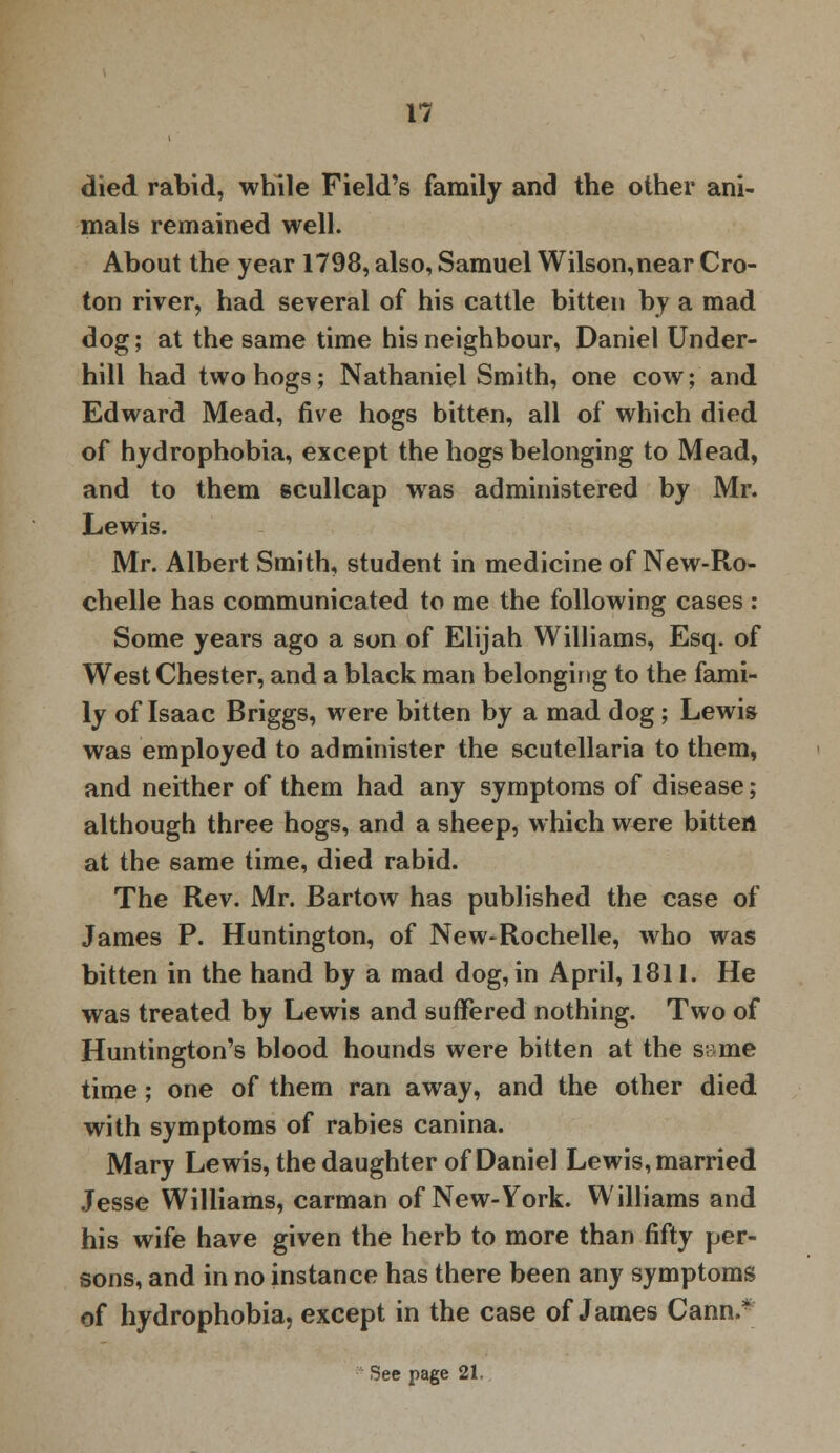 died rabid, while Field's family and the other ani- mals remained well. About the year 1798, also, Samuel Wilson,near Cro- ton river, had several of his cattle bitten by a mad dog; at the same time his neighbour, Daniel Under- bill had two hogs; Nathaniel Smith, one cow; and Edward Mead, five hogs bitten, all of which died of hydrophobia, except the hogs belonging to Mead, and to them scullcap was administered by Mr. Lewis. Mr. Albert Smith, student in medicine of New-Ro- chelle has communicated to me the following cases : Some years ago a son of Elijah Williams, Esq. of WestChester, and a black man belonging to the fami- ly of Isaac Briggs, were bitten by a mad dog; Lewis was employed to administer the Scutellaria to them, and neither of them had any symptoms of disease; although three hogs, and a sheep, which were bitten at the same time, died rabid. The Rev. Mr. Bartow has published the case of James P. Huntington, of New-Rochelle, who was bitten in the hand by a mad dog, in April, 1811. He was treated by Lewis and suffered nothing. Two of Huntington's blood hounds were bitten at the s;-me time; one of them ran away, and the other died with symptoms of rabies canina. Mary Lewis, the daughter of Daniel Lewis, married Jesse Williams, carman of New-York. Williams and his wife have given the herb to more than fifty per- sons, and in no instance has there been any symptoms of hydrophobia, except in the case of James Cann.* See page 21.,