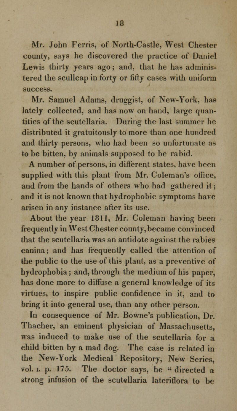 Mr. John Ferris, of North-Castle, West Chester county, says he discovered the practice of Daniel Lewis thirty years ago; and, that he has adminis- tered the scullcap in forty or fifty cases with uniform success. Mr. Samuel Adams, druggist, of New-York, ha6 lately collected, and has now on hand, large quan- tities of the Scutellaria. During the last summer he distributed it gratuitously to more than one hundred and thirty persons, who had been so unfortunate as to be bitten, by animals supposed to be rabid. A number of persons, in different states, have been supplied with this plant from Mr. Coleman's office, and from the hands of others who had gathered it; and it is not known that hydrophobic symptoms have arisen in any instance after its use. About the year 1811, Mr. Coleman having been frequently in West Chester county, became convinced that the Scutellaria was an antidote against the rabies canina; and has frequently called the attention of the public to the use of this plant, as a preventive of hydrophobia; and, through the medium of his paper, has done more to diffuse a general knowledge of its virtues, to inspire public confidence in it, and to bring it into general use, than any other person. In consequence of Mr. Bowne's publication, Dr. Thacher, an eminent physician of Massachusetts, was induced to make use of the Scutellaria for a child bitten by a mad dog. The case is related in the New-York Medical Repository, New Series, vol. i. p. 175. The doctor says, he  directed a strong infusion of the Scutellaria lateriflora to be